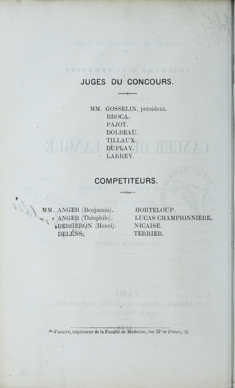 JUGES DU CONCOURS. MM. GOSSELIN, président. BHOGA. PAJOT. DOLBEAU. TILLAUX. DUPLAY. - LARREY. COMPETITEURS. \ MM. ANGER (Benjamin). : r ANGER (Théophile). % tBERGERON (Henri). DELENS, HORTELOUP. LUCAS G H AM PIONNIÈRE. NICAISE. TERRIER.