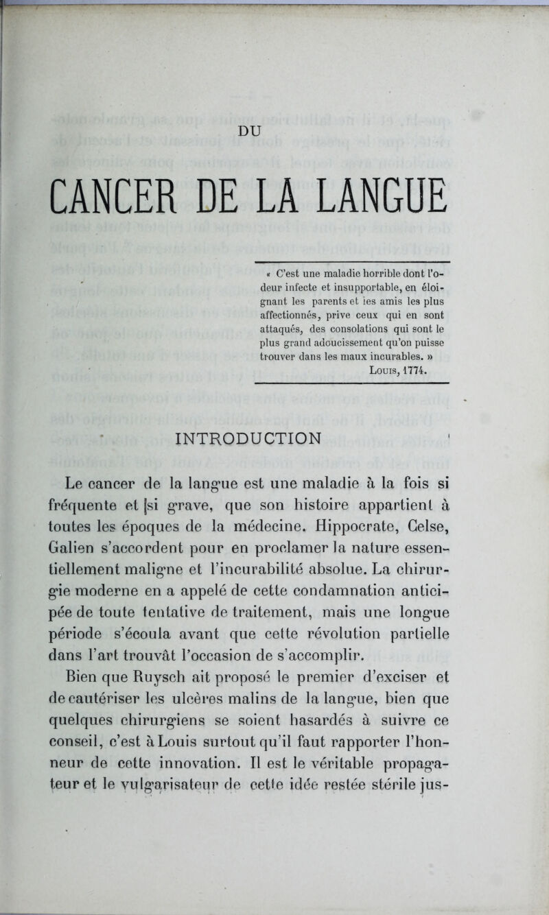 DU CANCER DE LA LANGUE « C’est une maladie horrible dont l’o- deur infecte et insupportable, en éloi- gnant les parents et les amis les plus affectionnés, prive ceux qui en sont attaqués, des consolations qui sont le plus grand adoucissement qu’on puisse trouver dans les maux incurables. » Louis, 1774. INTRODUCTION Le cancer de la lang*ue est une maladie à la fois si fréquente et jsi grave, que son histoire appartient à toutes les époques de la médecine. Hippocrate, Celse, Galien s’accordent pour en proclamer la nature essen- tiellement maligne et l’incurabilité absolue. La chirur- gie moderne en a appelé de cette condamnation antici- pée de toute tentative de traitement, mais une longue période s’écoula avant que cette révolution partielle dans l’art trouvât Toccasion de s’accomplir. Bien que Ruysch ait proposé le premier d’exciser et de cautériser les ulcères malins de la langue, bien que quelques chirurgiens se soient hasardés à suivre ce conseil, c’est à Louis surtout qu’il faut rapporter l’hon- neur de cette innovation. Il est le véritable propaga- teur et le vulgarisateur de cette idée restée stérile jus-