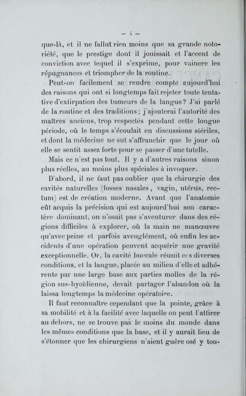 cjue-là, et il ne fallut rien moins que sa grande noto- riété, que le prestige dont il jouissait et l’accent de conviction avec lequel il s’exprime, pour vaincre les répugnances et triompher de la routine. Peut-on facilement se rendre compté aujourd'hui des raisons qui ont si longtemps fait rejeter toute tenta- tive d’extirpation des tumeurs de la languie? J’ai parlé de la routine et des traditions ; j’ajouterai l’autorité des maîtres anciens, trop respectés pendant cette long*ue période, où le temps s’écoulait en discussions stériles, et dont la médecine ne sut s’affranchir que le jour où elle se sentit assez forte pour se passer d’une tutelle. Mais ce n’est pas tout, il v a d’autres raisons sinon plus réelles, au moins plus spéciales à invoquer. D’abord, il ne faut pas oublier que la chirurgie des cavités naturelles (fosses nasales, vagin, utérus, rec- tum) est de création moderne. Avant que l’anatomie eût acquis la précision qui est aujourd’hui son carac- tère dominant, on n’osait pas s’aventurer dans des ré- gions difficiles à explorer, où la main ne manœuvre qu’avec peine et parfois aveuglément, où enfin les ac- cidents d’une opération peuvent acquérir une gravité exceptionnelle. Or, la cavité buccale réunit ces diverses conditions, et la langue, placée au milieu d’elle et adhé- rente par une large base aux parties molles de la ré- gion sus-hyoïcîienne, devait partager l’abandon où la laissa longtemps la médecine opératoire. 11 faut reconnaître cependant que la pointe, grâce à sa mobilité et à la facilité avec laquelle on peut l’attirer au dehors, ne se trouve pas le moins du monde dans les mêmes conditions que la base, et il y aurait lieu de s’étonner que les chirurgiens n’aient guère osé y tou-