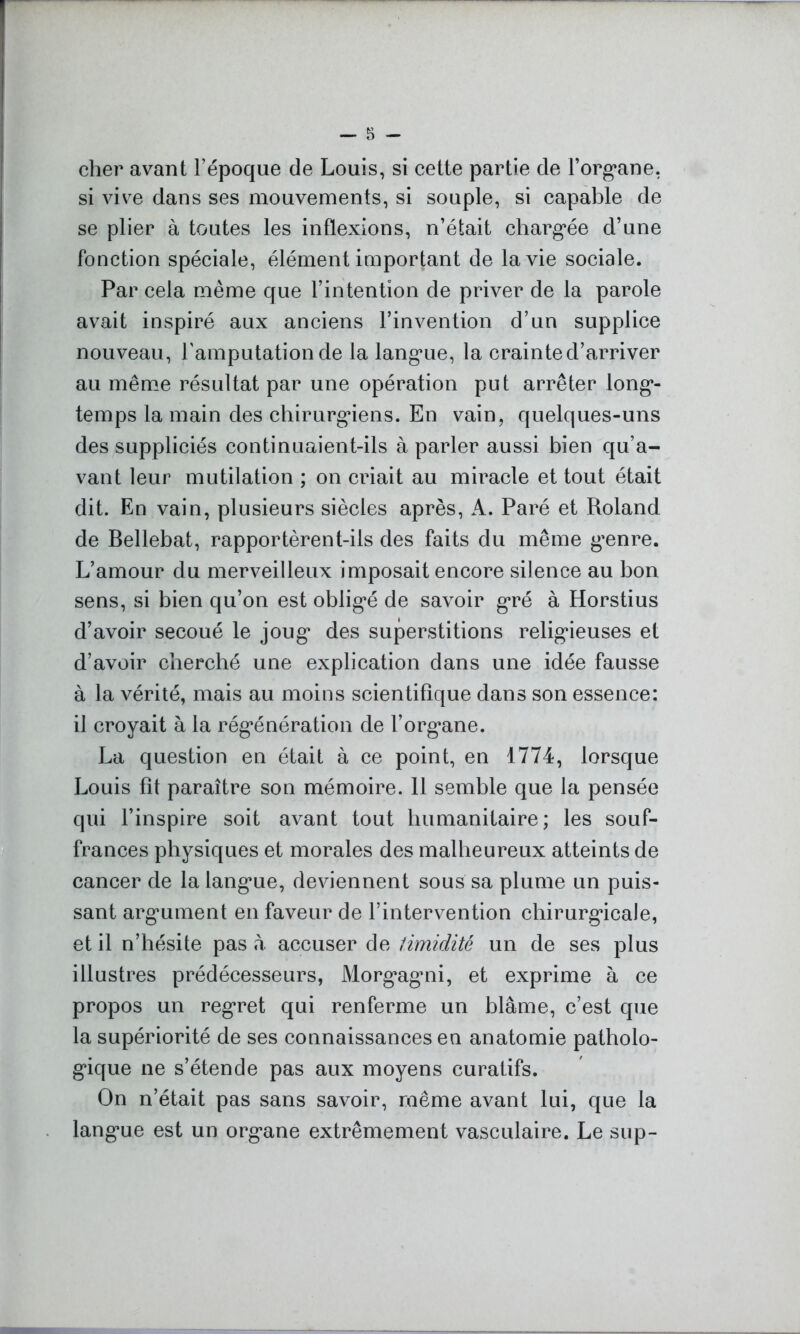 cher avant l’époque de Louis, si cette partie de l’organe, si vive dans ses mouvements, si souple, si capable de se plier à toutes les inflexions, n’était chargée d’une fonction spéciale, élément important de la vie sociale. Par cela même que l’intention de priver de la parole avait inspiré aux anciens l’invention d’un supplice nouveau, l'amputation de la langue, la crainte d’arriver au même résultat par une opération put arrêter long- temps la main des chirurgiens. En vain, quelques-uns des suppliciés continuaient-ils à parler aussi bien qu’a- vant leur mutilation ; on criait au miracle et tout était dit. En vain, plusieurs siècles après, A. Paré et Roland de Bellebat, rapportèrent-ils des faits du même genre. L’amour du merveilleux imposait encore silence au bon sens, si bien qu’on est obligé de savoir gré à Horstius d’avoir secoué le joug des superstitions religieuses et d’avoir cherché une explication dans une idée fausse à la vérité, mais au moins scientifique dans son essence: il croyait à la régénération de l’organe. La question en était à ce point, en 1774, lorsque Louis fît paraître son mémoire. 11 semble que la pensée qui l’inspire soit avant tout humanitaire; les souf- frances physiques et morales des malheureux atteints de cancer de la langue, deviennent sous sa plume un puis- sant argument en faveur de l’intervention chirurgicale, et il n’hésite pas à accuser de timidité un de ses plus illustres prédécesseurs, Morgagni, et exprime à ce propos un regret qui renferme un blâme, c’est que la supériorité de ses connaissances en anatomie patholo- gique ne s’étende pas aux moyens curatifs. On n’était pas sans savoir, même avant lui, que la langue est un organe extrêmement vasculaire. Le sup-