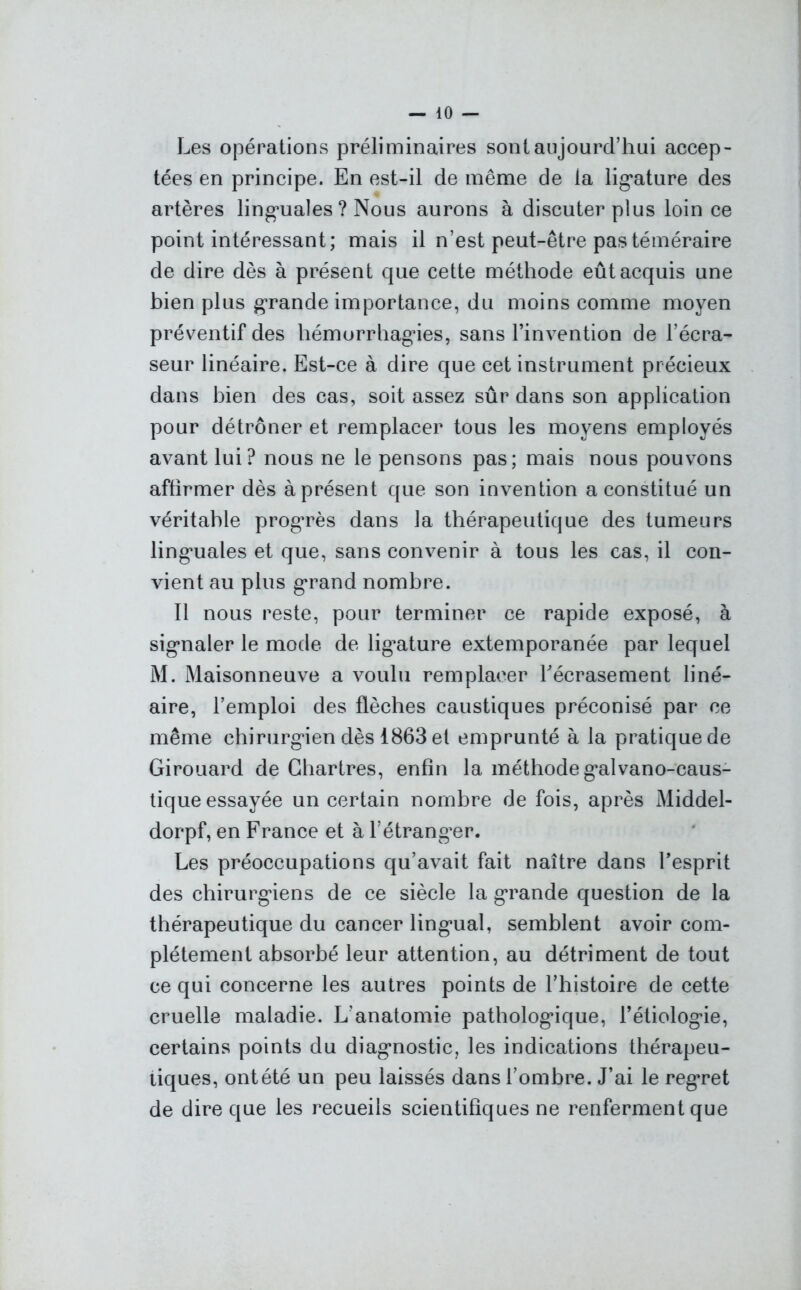Les opérations préliminaires sont aujourd’hui accep- tées en principe. En est-il de même de la ligature des artères linguales ? Nous aurons à discuter plus loin ce point intéressant; mais il n’est peut-être pas téméraire de dire dès à présent que cette méthode eût acquis une bien plus grande importance, du moins comme moyen préventif des hémorrhagies, sans l’invention de l’écra- seur linéaire. Est-ce à dire que cet instrument précieux dans bien des cas, soit assez sûr dans son application pour détrôner et remplacer tous les moyens employés avant lui? nous ne le pensons pas; mais nous pouvons affirmer dès à présent que son invention a constitué un véritable progrès dans la thérapeutique des tumeurs linguales et que, sans convenir à tous les cas, il con- vient au plus grand nombre. Il nous reste, pour terminer ce rapide exposé, à signaler le mode de ligature extemporanée par lequel M. Maisonneuve a voulu remplacer l'écrasement liné- aire, l’emploi des flèches caustiques préconisé par ce même chirurgien dès 1863 et emprunté à la pratique de Girouard de Chartres, enfin la méthode galvano-caus- tique essayée un certain nombre de fois, après Middel- dorpf, en France et à l’étrangler. Les préoccupations qu’avait fait naître dans l’esprit des chirurgiens de ce siècle la grande question de la thérapeutique du cancer lingual, semblent avoir com- plètement absorbé leur attention, au détriment de tout ce qui concerne les autres points de l’histoire de cette cruelle maladie. L’anatomie pathologique, l’étiologie, certains points du diagnostic, les indications thérapeu- tiques, ont été un peu laissés dans l’ombre. J’ai le regret de dire que les recueils scientifiques ne renferment que