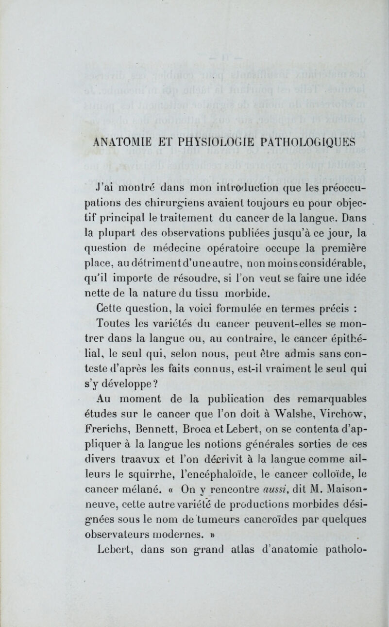 ANATOMIE ET PHYSIOLOGIE PATHOLOGIQUES J’ai montré dans mon introduction que les préoccu- pations des chirurgiens avaient toujours eu pour objec- tif principal le traitement du cancer de la langue. Dans la plupart des observations publiées jusqu’à ce jour, la question de médecine opératoire occupe la première place, audétrimentd’uneautre, nonmoinsconsidérable, qu’il importe de résoudre, si l’on veut se faire une idée nette de la nature du tissu morbide. Cette question, la voici formulée en termes précis : Toutes les variétés du cancer peuvent-elles se mon- trer dans la langue ou, au contraire, le cancer épithé- lial, le seul qui, selon nous, peut être admis sans con- teste d’après les faits connus, est-il vraiment le seul qui s’y développe? Au moment de la publication des remarquables études sur le cancer que l’on doit à Walshe, Virchow, Frerichs, Bennett, Broca et Lebert, on se contenta d’ap- pliquer à la langue les notions générales sorties de ces divers traavux et l’on décrivit à la langue comme ail- leurs le squirrhe, l’encéphaloïde, le cancer colloïde, le cancer mélané. « On y rencontre aussi, dit M. Maison- neuve, cette autre variété de productions morbides dési- gnées sous le nom de tumeurs cancroïdes par quelques observateurs modernes. » Lebert, dans son grand atlas d’anatomie patholo-