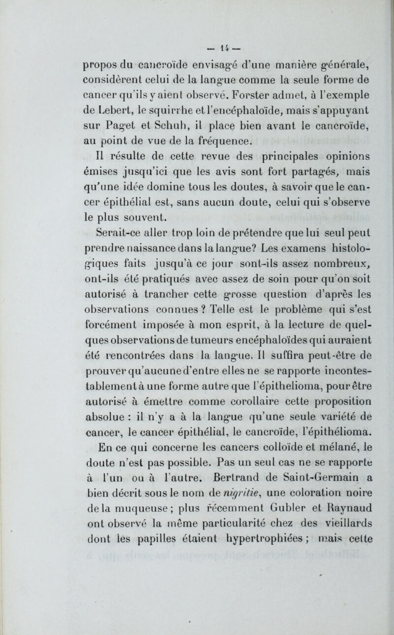 propos du cancroïde envisagé d’une manière générale, considèrent celui de la langue comme la seule forme de cancer qu’ils y aient observé. Forster admet, à l’exemple de Lebert, le squirrhe et l’encéphaloïde, mais s’appuyant sur Paget et Schuh, il place bien avant le cancroïde, au point de vue de la fréquence. Il résulte de cette revue des principales opinions émises jusqu’ici que les avis sont fort partagés, mais qu’une idée domine tous les doutes, à savoir que le can- cer épithélial est, sans aucun doute, celui qui s’observe le plus souvent. Serait-ce aller trop loin de prétendre que lui seul peut prendre naissance dans la langue? Les examens histolo- giques faits jusqu’à ce jour sont-ils assez nombreux, ont-ils été pratiqués avec assez de soin pour qu'on soit autorisé à trancher cette grosse question d’après les observations connues ? Telle est le problème qui s’est forcément imposée à mon esprit, à la lecture de quel- ques observations de tumeurs encéphaloïdes qui auraient été rencontrées dans la langue. Il suffira peut-être de prouver qu’aucune d’entre elles ne se rapporte incontes- tablement à une forme autre que l’épitheiioma, pour être autorisé à émettre comme corollaire cette proposition absolue : il n’y a à la langue qu’une seule variété de cancer, le cancer épithélial, le cancroïde, l’épithélioma. En ce qui concerne les cancers colloïde et mélané, le doute n’est pas possible. Pas un seul cas ne se rapporte à l’un ou à l’autre. Bertrand de Saint-Germain a bien décrit sous le nom de nigritie, une coloration noire delà muqueuse; plus récemment Gubler et Raynaud ont observé la même particularité chez des vieillards dont les papilles étaient hypertrophiées ; mais cette
