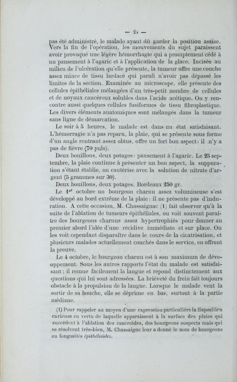 pas été administré, le malade ayant dù garder la position assise. Vers la fin de l’opération, les- mouvements du sujet paraissent avoir provoqué une légère hémorrhagie qui a promptement cédé à un pansement à l’agaric et à l’application de la glace. Incisée au milieu de l’ulcération qu’elle présente, la tumeur offre une couche assez mince de tissu lardacé qui paraît n’avoir pas dépassé les limites de la section. Examinée au microscope, elle présente des cellules épithéliales mélangées d’un très-petit nombre de cellules et de noyaux cancéreux solubles dans l’acide acétique. On y ren- contre aussi quelques cellules fusiformes de tissu fibroplastique. Les divers éléments anatomiques sont mélangés dans la tumeur sans ligne de démarcation. Le soir à 5 heures, le malade est dans un état satisfaisant. L’hémorragie n’a pas reparu, la plaie, qui se présente sous forme d’un angle rentrant assez obtus, offre un fort bon aspect: il n’y a pas de fièvre (70 puis). Deux bouillons, deux potages: pansement à l’agaric. Le 25 sep- tembre, la plaie continue à présenter un bon aspect, la suppura- tion s’étant établie, on cautérise avec la solution de nitrate d’ar- gent (5 grammes sur 30). Deux bouillons, deux potages. Bordeaux 250 gr. Le 1er octobre un bourgeon charnu assez volumineuse s’est développé au bord extrême de la plaie : il ne présente pas d’indu- ration. A cette occasion, M. Ghassaignac (1) fait observer qu’à la suite de l’ablation de tumeurs épithéliales, on voit souvent paraî- tre des bourgeons charnus assez hypertrophiés pour donner au premier abord l’idée d’une récidive immédiate et sur place. On les voit cependant disparaître dans le cours de la cicatrisation, et plusieurs malades actuellement couchés dans le service, en offrent la preuve. Le 4 octobre, le bourgeon charnu est à son maximum de déve- oppement. Sous les autres rapports l’état du malade est satisfai- sant ; il remue facilement la langue et répond distinctement aux questions qui lui sont adressées. La brièveté du frein fait toujours obstacle à la propulsion de la langue. Lorsque le malade veut la sortir de sa bouche, elle se déprime en bas, surtout à la partie médiane. (l)Pour rappeler au moyen d’une expressiou particulière la disposition curieuse en vertu de laquelle apparaissent à la surface des plaies qui succèdent à l’ablation des cancroides, des bourgeons suspects mais qui se résolvent très-bien, M. Chassaigne leur a donné le nom de bourgeons ou fongosités épithélioïdes.