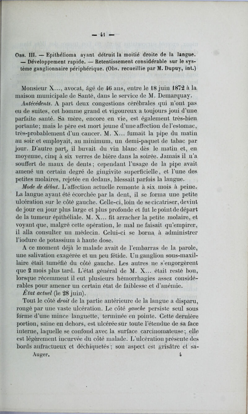 Obs. III. — Epithélioma ayant détruit la moitié droite de la langue. — Développement rapide. — Retentissement considérable sur le sys- tème ganglionnaire périphérique. (Obs. recueillie par M. Dupuy, int.) Monsieur X..., avocat, âgé de 4-6 ans, entre le 18 juin 1874 à la maison municipale de Santé, dans le service de M. Demarquay. Antécédents. A part deux congestions cérébrales qui n’ont pas eu de suites, cet homme grand et vigoureux a toujours joui d’une parfaite santé. Sa mère, encore en vie, est également très-bien portante; mais le père est mort jeune d’une affection de l’estomac, très-probablement d’un cancer. M. X... fumait la pipe du matin au soir et employait, au minimum, un demi-paquet de tabac par jour. D’autre part, il buvait du vin blanc dès le matin et, en moyenne, cinq à six verres de bière dans la soirée. Jamais il n’a souffert de maux de dents ; cependant l’usage de la pipe avait amené un certain degré de gingivite superficielle, et l’une des petites molaires, rejetée en dedans, blessait parfois la langue. Mode de début. L’affection actuelle remonte à six mois à peine. La langue ayant été écorchée par la dent, il se forma une petite ulcération sur le côté gauche. Celle-ci, loin de se cicatriser, devint de jour en jour plus large et plus profonde et fut le point de départ de la tumeur épithéliale. M. X... fit arracher la petite molaire, et voyant que, malgré cette opération, le mal ne faisait qu’empirer, il alla consulter un médecin. Celui-ci se borna à administrer l’iodure de potassium à haute dose. A ce moment déjà le malade avait de l’embarras de la parole, une salivation exagérée et un peu fétide. Un ganglion sous-maxil- laire était tuméfié du côté gauche. Les autres ne s’engorgèrent que 2 mois plus tard. L’état général de M. X... était resté bon, lorsque récemment il eut plusieurs hémorrhagies assez considé- rables pour amener un certain état de faiblesse et d’anémie. État actuel (le 48 juin). Tout le côté droit de la partie antérieure de la langue a disparu, rongé par une vaste ulcération. Le côté gauche persiste seul sous forme d’une mince languette, terminée en pointe. Cette dernière portion, saine en dehors, est ulcérée sur toute l’étendue de sa face interne, laquelle se confond avec la surface carcinomateuse; elle est légèrement incurvée du côté malade. L’ulcération présente des bords anfractueux et déchiquetés ; son aspect est grisâtre et sa- Auger. 4