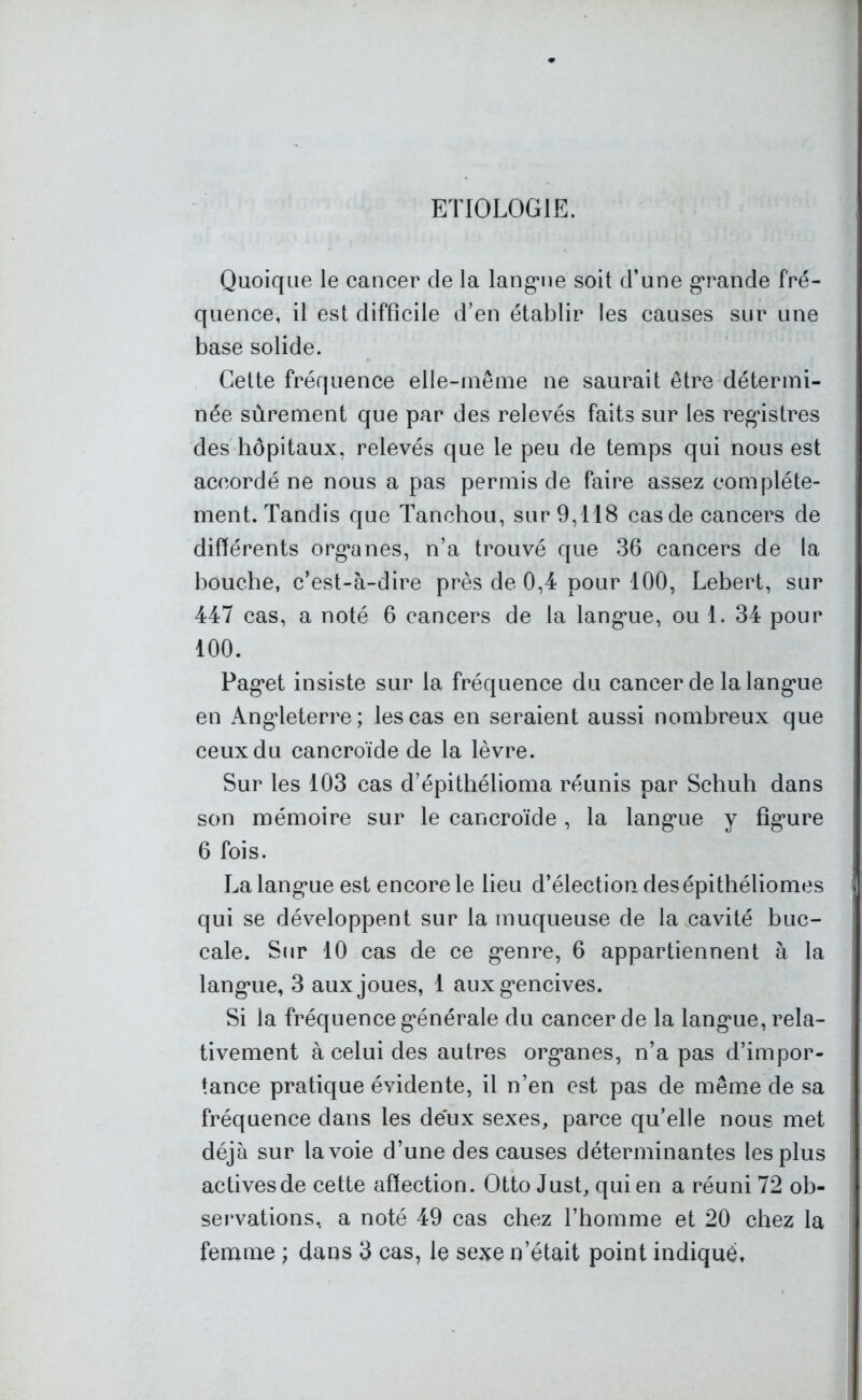 ETIOLOGIE. Quoique le cancer de la langue soit d’une grande fré- quence, il est difficile d’en établir les causes sur une base solide. Cette fréquence elle-même ne saurait être détermi- née sûrement que par des relevés faits sur les registres des hôpitaux, relevés que le peu de temps qui nous est accordé ne nous a pas permis de faire assez complète- ment. Tandis que Tanchou, sur 9,118 cas de cancers de différents organes, n’a trouvé que 36 cancers de la bouche, c’est-à-dire près de 0,4 pour 100, Lebert, sur 447 cas, a noté 6 cancers de la langue, ou 1. 34 pour 100. Paget insiste sur la fréquence du cancer de la langue en Angleterre; les cas en seraient aussi nombreux que ceux du cancroïde de la lèvre. Sur les 103 cas d’épithélioma réunis par Schuli dans son mémoire sur le cancroïde, la langue y figure 6 fois. La langue est encore le lieu d’élection desépithéliomes qui se développent sur la muqueuse de la cavité buc- cale. Sur 10 cas de ce genre, 6 appartiennent à la langue, 3 aux joues, 1 aux gencives. Si ia fréquence générale du cancer de la langue, rela- tivement à celui des autres organes, n’a pas d’impor- tance pratique évidente, il n’en est pas de même de sa fréquence dans les deux sexes, parce qu’elle nous met déjà sur la voie d’une des causes déterminantes les plus actives de cette affection. Otto Just, qui en a réuni 72 ob- servations, a noté 49 cas chez l’homme et 20 chez la femme ; dans 3 cas, le sexe n’était point indiqué*