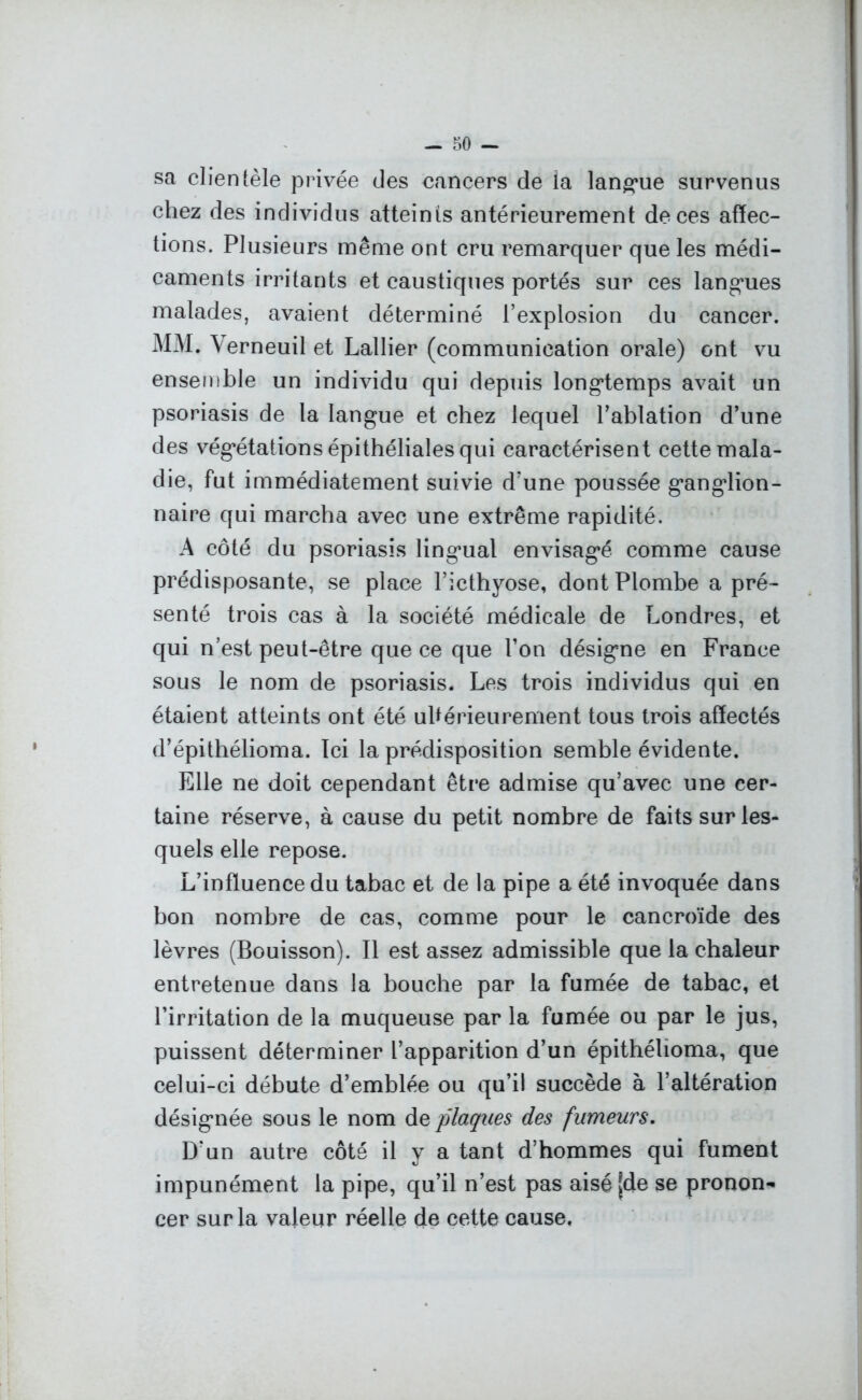 sa clientèle privée des cancers de la langue survenus chez des individus atteints antérieurement de ces affec- tions. Plusieurs même ont cru remarquer que les médi- caments irritants et caustiques portés sur ces langues malades, avaient déterminé l’explosion du cancer. MM. Yerneuil et Lallier (communication orale) ont vu ensemble un individu qui depuis longtemps avait un psoriasis de la langue et chez lequel l’ablation d’une des végétations épithéliales qui caractérisent cette mala- die, fut immédiatement suivie d’une poussée ganglion- naire qui marcha avec une extrême rapidité. A côté du psoriasis lingual envisagé comme cause prédisposante, se place l’icthyose, dont Plombe a pré- senté trois cas à la société médicale de Londres, et qui n’est peut-être que ce que l’on désigne en France sous le nom de psoriasis. Les trois individus qui en étaient atteints ont été ultérieurement tous trois affectés d’épithélioma. Ici la prédisposition semble évidente. Elle ne doit cependant être admise qu’avec une cer- taine réserve, à cause du petit nombre de faits sur les- quels elle repose. L’influence du tabac et de la pipe a été invoquée dans bon nombre de cas, comme pour le cancroïde des lèvres (Bouisson). Il est assez admissible que la chaleur entretenue dans la bouche par la fumée de tabac, et l’irritation de la muqueuse par la fumée ou par le jus, puissent déterminer l’apparition d’un épithéhoma, que celui-ci débute d’emblée ou qu’il succède à l’altération désignée sous le nom de plaques des fumeurs. D’un autre côté il y a tant d’hommes qui fument impunément la pipe, qu’il n’est pas aisé [de se pronon- cer sur la valeur réelle de cette cause.