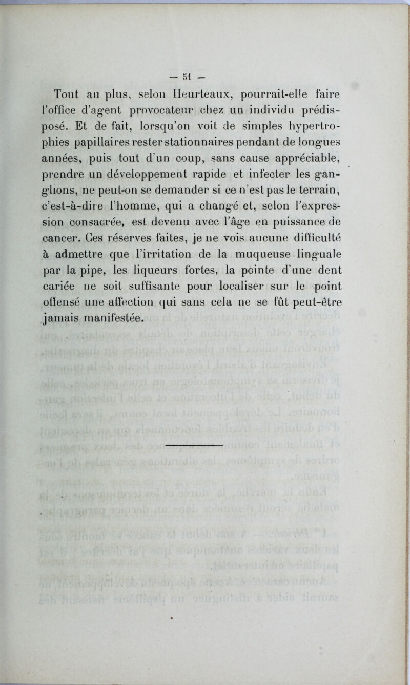 Tout au plus, selon Heurteaux, pourrait-elle faire roffïce d’agent provocateur chez un individu prédis- posé. Et de fait, lorsqu’on voit de simples hypertro- phies papillaires rester stationnaires pendant de longues années, puis tout d’un coup, sans cause appréciable, prendre un développement rapide et infecter les gan- glions, ne peut-on se demander si ce n’est pas le terrain, c’est-à-dire l’homme, qui a changé et, selon l’expres- sion consacrée, est devenu avec l’âge en puissance de cancer. Ces réserves faites, je ne vois aucune difficulté à admettre que l’irritation de la muqueuse linguale par la pipe, les liqueurs fortes, la pointe d’une dent cariée ne soit suffisante pour localiser sur le point offensé une affection qui sans cela ne se fût peut-être jamais manifestée.