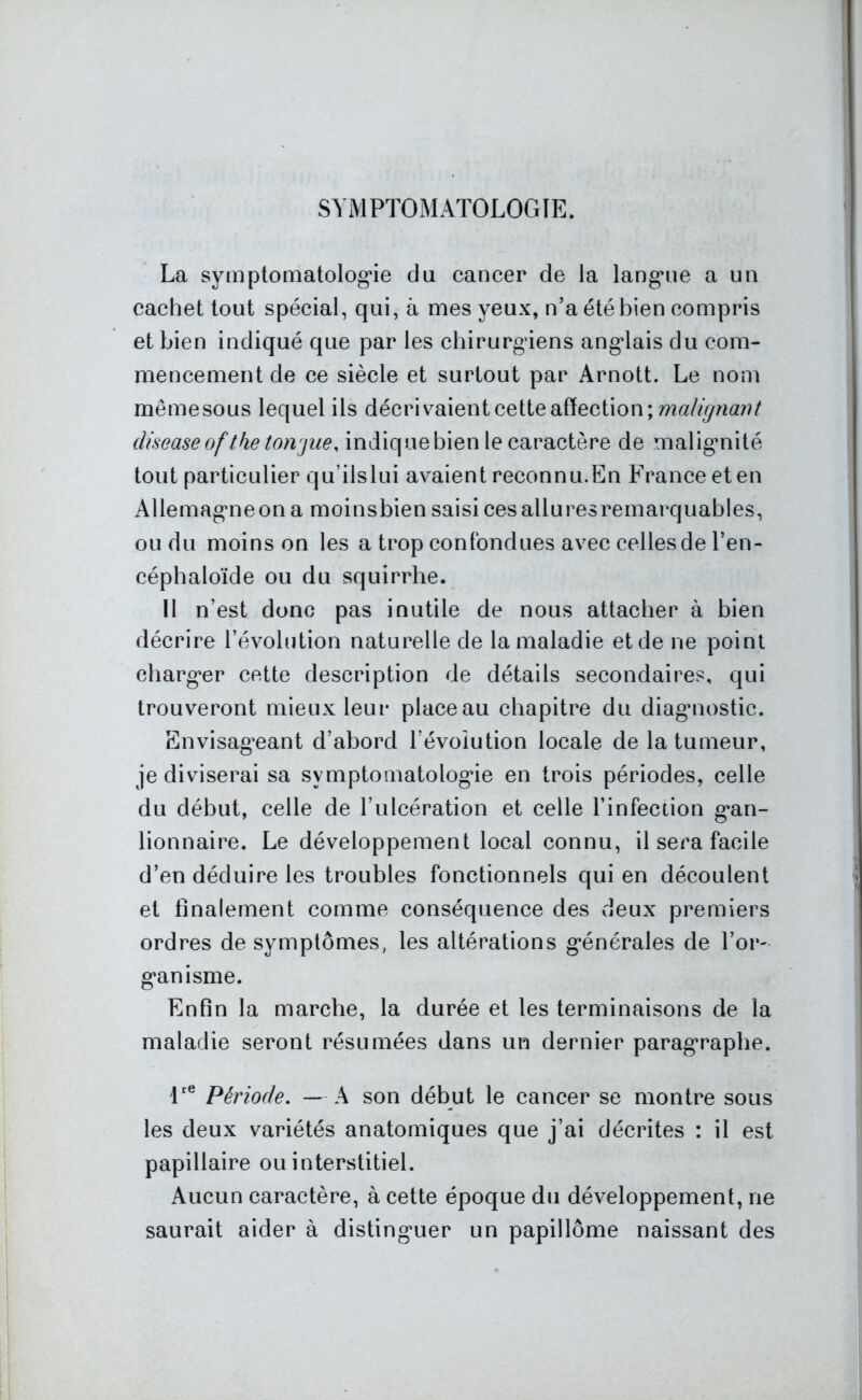 SYMPTOMATOLOGIE. I La symptomatologie du cancer de la langue a un cachet tout spécial, qui, à mes yeux, n’a été bien compris et bien indiqué que par les chirurgiens anglais du com- mencement de ce siècle et surtout par Arnott. Le nom même sous lequel ils décri vaient cette affection ; maligncmt diseaseof the toivjue, indiquebien le caractère de malignité tout particulier q u' ils lui avaient reconnu.En France et en Allemagneon a moinsbien saisi ces allures remarquables, ou du moins on les a trop confondues avec celles de l’en- céphaloïde ou du squirrhe. Il n’est donc pas inutile de nous attacher à bien décrire l’évolution naturelle de la maladie et de ne point charger cette description de détails secondaires, qui trouveront mieux leur placeau chapitre du diagnostic. Envisageant d’abord l’évolution locale de la tumeur, je diviserai sa symptomatologie en trois périodes, celle du début, celle de l’ulcération et celle l’infection gan- lionnaire. Le développement local connu, il sera facile d’en déduire les troubles fonctionnels qui en découlent et finalement comme conséquence des deux premiers ordres de symptômes, les altérations générales de l’or- ganisme. Enfin la marche, la durée et les terminaisons de la maladie seront résumées dans un dernier paragraphe. lre Période. —A son début le cancer se montre sous les deux variétés anatomiques que j’ai décrites : il est papillaire ou interstitiel. Aucun caractère, à cette époque du développement, ne saurait aider à distinguer un papillôme naissant des