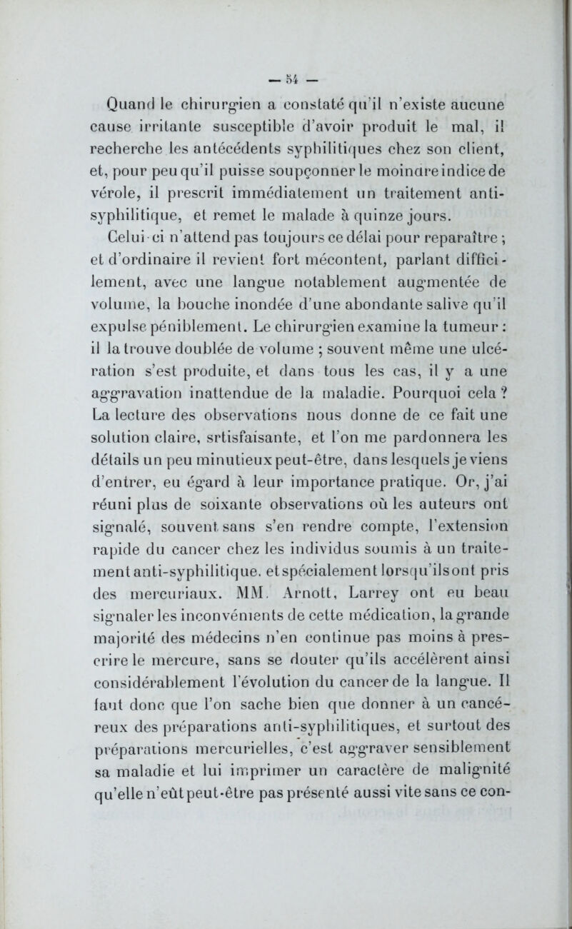 Quand le chirurgien a constaté qu’il n’existe aucune cause irritante susceptible d’avoir produit le mal, il recherche les antécédents syphilitiques chez son client, et, pour peu qu’il puisse soupçonner le moindre indice de vérole, il prescrit immédiatement un traitement anti- syphilitique, et remet le malade à quinze jours. Celui ci n’attend pas toujours ce délai pour reparaître ; et d’ordinaire il revient fort mécontent, parlant diffici- lement, avec une langue notablement augmentée de volume, la bouche inondée d’une abondante salive qu’il expulse péniblement. Le chirurgien examine la tumeur : il la trouve doublée de volume ; souvent même une ulcé- ration s’est produite, et dans tous les cas, il y a une aggravation inattendue de la maladie. Pourquoi cela ? La lecture des observations nous donne de ce fait une solution claire, srtisfaisante, et l’on me pardonnera les détails un peu minutieux peut-être, dans lesquels je viens d’entrer, eu ég’ard à leur importance pratique. Or, j’ai réuni plus de soixante observations où les auteurs ont signalé, souvent sans s’en rendre compte, l’extension rapide du cancer chez les individus soumis à un traite- ment anti-syphilitique. et spécialement lorsqu'ils ont pris des mercuriaux. MM. Arnott, Larrey ont eu beau signaler les inconvénients de cette médication, la grande majorité des médecins n’en continue pas moins à pres- crire le mercure, sans se douter qu’ils accélèrent ainsi considérablement l’évolution du cancer de la languie. Il faut donc que l’on sache bien que donner à un cancé- reux des préparations anti-syphilitiques, et surtout des préparations mercurielles, c’est aggraver sensiblement sa maladie et lui imprimer un caractère de malignité qu’elle n’eût peut-être pas présenté aussi vite sans ce con-