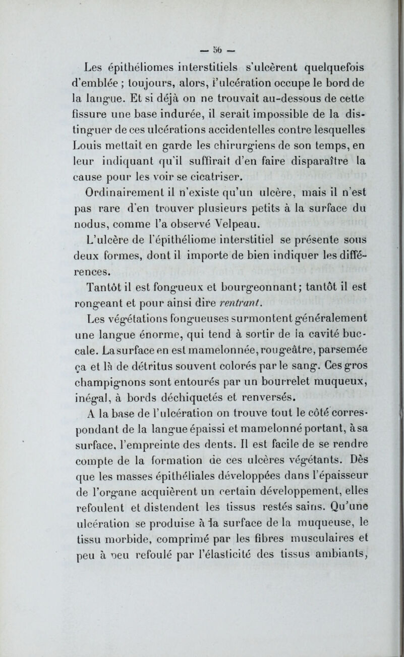 Les épithéliomes interstitiels s’ulcèrent quelquefois d’emblée ; toujours, alors, l’ulcération occupe le bord de la langue. Et si déjà on ne trouvait au-dessous de cette fissure une base indurée, il serait impossible de la dis- tinguer de ces ulcérations accidentelles contre lesquelles Louis mettait en garde les chirurgiens de son temps, en leur indiquant qu’il suffirait d’en faire disparaître la cause pour les voir se cicatriser. Ordinairement il n’existe qu’un ulcère, mais il n'est pas rare d’en trouver plusieurs petits à la surface du nodus, comme l’a observé Velpeau. L’ulcère de l’épithéliome interstitiel se présente sous deux formes, dont il importe de bien indiquer les diffé- rences. Tantôt il est fongueux et bourgeonnant; tantôt il est rongeant et pour ainsi dire rentrant. Les végétations fongueuses surmontent généralement une langue énorme, qui tend à sortir de la cavité buc- cale. La surface en est mamelonnée, rougeâtre, parsemée ça et 1 h de détritus souvent colorés parle sang. Ces gros champignons sont entourés par un bourrelet muqueux, inégal, à bords déchiquetés et renversés. A la base de l’ulcération on trouve tout le côté corres- pondant de la langue épaissi et mamelonné portant, àsa surface, l’empreinte des dents. Il est facile de se rendre compte de la formation de ces ulcères végétants. Dès que les masses épithéliales développées dans l’épaisseur de l’organe acquièrent un certain développement, elles refoulent et distendent les tissus restés sains. Qu’une ulcération se produise à la surface delà muqueuse, le tissu morbide, comprimé par les fibres musculaires et peu à oeu refoulé par l’élasticité des tissus ambiants,