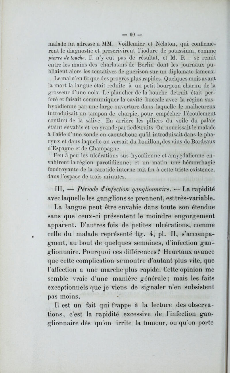malade fut adressé à MM. Voillemier et Nélaton, qui confirmè- rent le diagnostic et prescrivirent l'iodure de potassium, comme pierre de touche. Il n’y eut pas de résultat, et M. R... se remit entre les mains des charlatans de Berlin dont les journaux pu- bliaient alors les tentatives de guérison sur un diplomate fameux. Le mal n’en fit que des progrès plus rapides. Quelques mois avant la mort la langue était réduite à un petit bourgeon charnu de la grosseur d'une noix. Le plancher de la bouche détruit était per- foré et faisait communiquer la cavité buccale avec la région sus- hyoïdienne par une large ouverture dans laquelle le malheureux introduisait un tampon de charpie, pour empêcher l’écoulement continu de la salive. En arrière les piliers du voile du palais étaint envahis et en grande partie détruit s. On nourissaitle malade à l’aide d'une sonde en caoutchouc qu'il introduisait dans le pha- rynx et dans laquelle on versait du bouillon, des vins de Bordeaux d’Espagne et de Champagne. Peu à peu les ulcérations sus-hyoïdienne et amygdalienne en- vahirent la région parotidienne ; et un matin une hémorrhagie foudroyante de la carotide interne mit fin à cette triste existence, dans l'espace de trois minutes. III. — Période dinfection ganglionnaire. — La rapidité avec laquelle les ganglions se prennent, est très-variable. La langue peut être envahie dans toute son étendue sans que ceux-ci présentent le moindre engorgement apparent. D’autres fois de petites ulcérations, comme celle du malade représenté fig\ 4, pi. II, s’accompa- gnent, au bout de quelques semaines, d infection gan- glionnaire. Pourquoi ces différences? Heurtaux avance que cette complication se montre d’autant plus vite, que l’affection a une marche plus rapide. Cette opinion me semble vraie d’une manière générale ; mais les faits exceptionnels que je viens de signaler n’en subsistent pas moins. Il est un fait qui frappe à la lecture des observa- tions, c’est la rapidité excessive de l’infection gan- glionnaire dès qu’on irrite la tumeur, ou qu’on porte