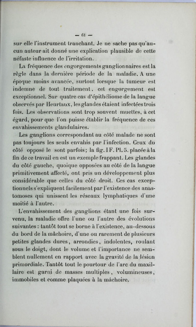 — fil — sur elle l’instrument tranchant. Je ne sache pas qu’au- cun auteur ait donné une explication plausible de cette néfaste influence de l’irritation. La fréquence des engorgements ganglionnaires est la règle dans la dernière période de la maladie. A une époque moins avancée, surtout lorsque la tumeur est indemne de tout traitement, cet engorgement est exceptionnel. Sur quatre cas d’épithéliome de la langue observés par Heurtaux, lesglandes étaient infectées trois fois. Les observations sont trop souvent muettes, à cet égard, pour que l’on puisse établir 1a, fréquence de ces envahissements glandulaires. Les ganglions correspondant au côté malade ne sont pas toujours les seuls envahis par l’infection. Ceux du côté opposé le sont parfois ; la fig. I F. PL 5. placée à la fin de ce travail en est un exemple frappant. Les glandes du côté gauche, quoique opposées au côté de la langue primitivement affecté, ont pris un développement plus considérable que celles du côté droit. Ces cas excep- tionnels s’expliquent facilement par l’existence des anas- tomoses qui unissent les réseaux lymphatiques d’une moitié à l’autre. L’envahissement des ganglions étant une fois sur- venu, la maladie offre l’une ou l’autre des évolutions suivantes : tantôt tout se borne à l’existence, au-dessous du bord de la mâchoire, d’une ou rarement de plusieurs petites glandes dures, arrondies, indolentes, roulant sous le doigt, dont le volume et l’importance ne sem- blent nullement en rapport avec la gravité de la lésion primordiale. Tantôt tout le pourtour de l’arc du maxil- laire est garni de masses multiples, volumineuses, immobiles et comme plaquées à la mâchoire.