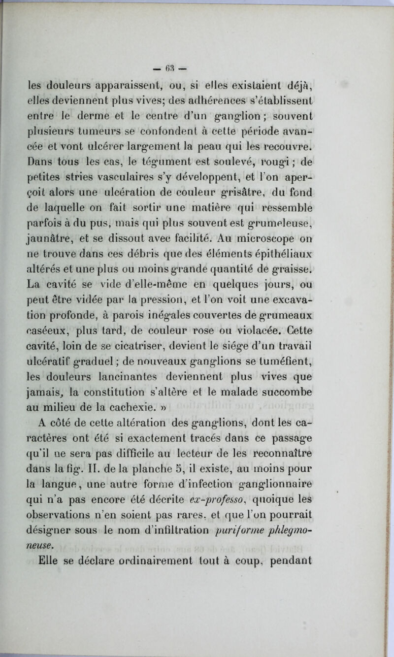 les douleurs apparaissent, ou, si elles existaient déjà, elles deviennent plus vives; des adhérences s’établissent entre le derme et le centre d’un ganglion ; souvent plusieurs tumeurs se confondent à cette période avan- cée et vont ulcérer largement la peau qui les recouvre. Dans tous les cas, le tégument est soulevé, rougi ; de petites stries vasculaires s’y développent, et l’on aper- çoit alors une ulcération de couleur grisâtre, du fond de laquelle on fait sortir une matière qui ressemble parfois à du pus, mais qui plus souvent est grumeleuse, jaunâtre, et se dissout avec facilité. Au microscope on ne trouve dans ces débris que des éléments épithéliaux altérés et une plus ou moins grande quantité de graisse. La cavité se vide d’elle-même en quelques jours, ou peut être vidée par la pression, et l’on voit une excava- tion profonde, à parois inégales couvertes de grumeaux caséeux, plus tard, de couleur rose ou violacée. Cette cavité, loin de se cicatriser, devient le siège d’un travail ulcératif graduel ; de nouveaux ganglions se tuméfient, les douleurs lancinantes deviennent plus vives que jamais, la constitution s’altère et le malade succombe au milieu de la cachexie. » A côté de cette altération des ganglions, dont les ca- ractères ont été si exactement tracés dans ce passage qu’il ne sera pas difficile au lecteur de les reconnaître dans la fig\ II. de la planche 5, il existe, au moins pour la langue, une autre forme d’infection ganglionnaire qui n’a pas encore été décrite ex-professo, quoique les observations n’en soient pas rares, et que l’on pourrait désigner sous le nom d’infiltration pari forme phlegmo- neuse. Elle se déclare ordinairement tout à coup, pendant