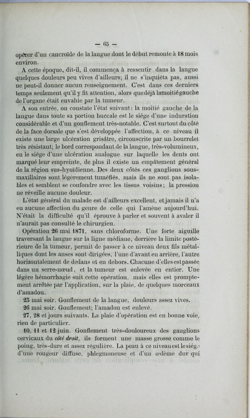 opérer d’un cancroïde de la langue dont le début remonte à 18 mois environ. A cette époque, dit-il, il commença à ressentir dans la langue quelques douleurs peu vives d’ailleurs; il ne s’inquiéta pas, aussi ne peut-il donner aucun renseignement. C’est dans ces derniers temps seulement qu’il y fit attention, alors que déjà lamoitié gauche de l’organe était envahie par la tumeur. A son entrée, on constate l’état suivant : la moitié gauche de la langue dans toute sa portion buccale est le siège d’une induration considérable et d’un gonflement très-notable. C’est surtout du côté de la face dorsale que s’est développée l’affection, à ce niveau il existe une large ulcération grisâtre, circonscrite par un bourrelet très résistant; le bord correspondant de la langue, très-volumineux, en le siège d’une ulcération analogue sur laquelle les dents ont marqué leur empreinte, de plus il existe un empâtement général de la région sus-hyoïdienne. Des deux côtés ces ganglions sous- maxillaires sont légèrement tuméfiés, mais ils ne sont pas isola- bles et semblent se confondre avec les tissus voisins ; la pression ne réveille aucune douleur. L’état général du malade est d'ailleurs excellent, et jamais il n’a eu aucune affection du genre de celle qui l’amène aujourd’hui. N’était la difficulté qu’il éprouve à parler et souvent à avaler il n’aurait pas consulté le chirurgien. Opération 26 mai 1871, sans chloroforme. Une forte aiguille traversant la langue sur la ligne médiane, derrière la limite posté- rieure de la tumeur, permit de passer à ce niveau deux fils métal- liques dont les anses sont dirigées, l’une d’avant en arrière, l’autre horizontalement de dedans et en dehors. Chacune d’ellesestpassée dans un serre-nœud, et la tumeur est enlevée en entier. Une légère hémorrhagie suit cette opération, mais elles est prompte- ment arrêtée par l’application, sur la plaie, de quelques morceaux d’amadou. 25 mai soir. Gonflement de la langue, douleurs assez vives. 26 mai soir. Gonflement; l’amadou est enlevé. 27, 28 et jours suivants. La plaie d’opération est en bonne voie, rien de particulier. 10, 11 et 12 juin. Gonflement très-douloureux des ganglions cervicaux du côté droit, ils forment une masse grosse comme le poing, très-dure et assez régulière. La peau à ce niveau est le siège d’une rougeur diffuse, phlegmoneuse et d’un œdème dur qui