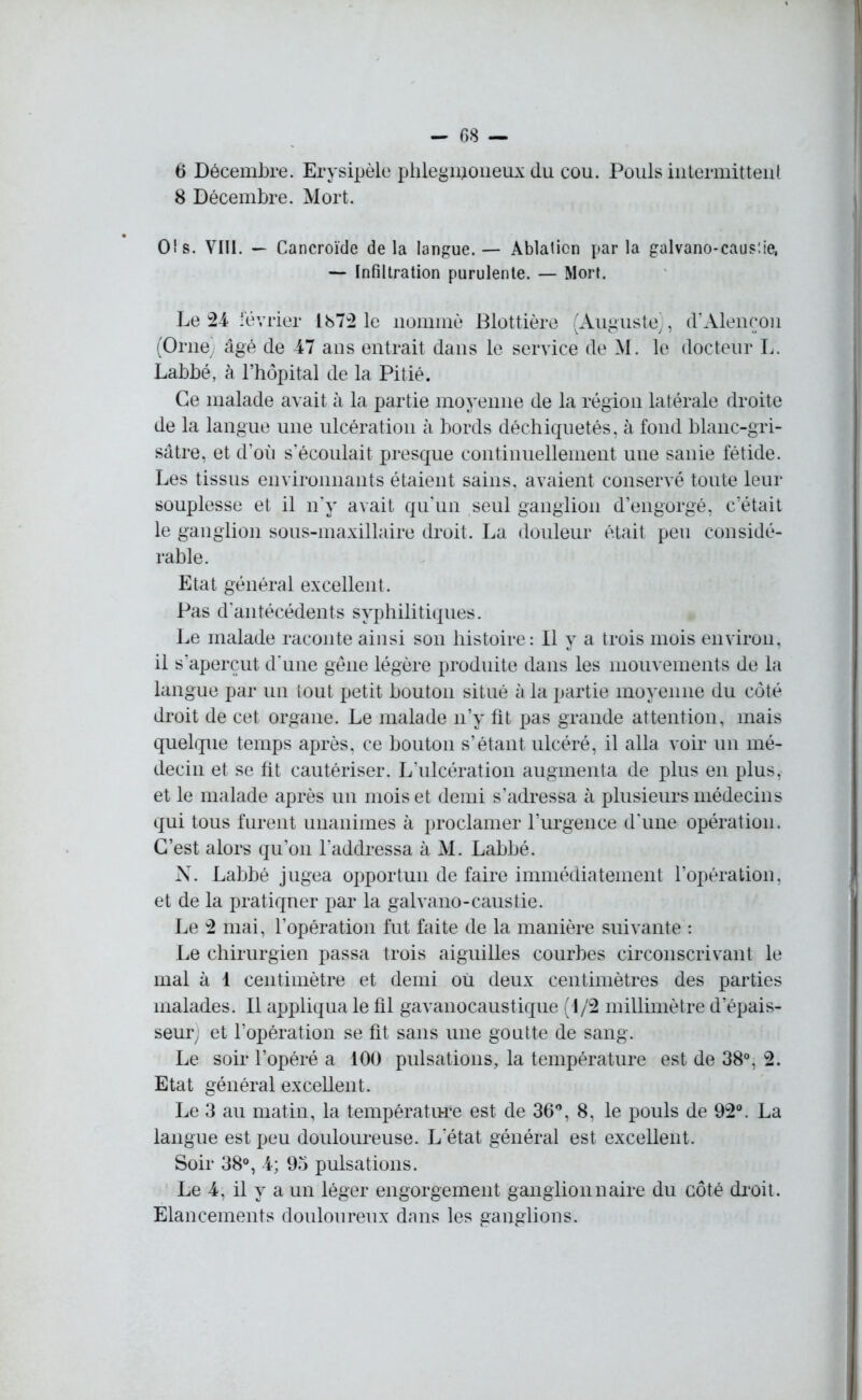 6 Décembre. Erysipèle phleginoneux du cou. Pouls intermittent 8 Décembre. Mort. O! s. VIII. — Cancroïde de la langue. — Ablation par la galvano-caus’.ie, — Infiltration purulente. — Mort. Le 24 février 1872 le nommé Plottière (Auguste), d’Alençon (Orne; âgé de 47 ans entrait dans le service de M. le docteur L. Labbé, à l’hôpital de la Pitié. Ce malade avait à la partie moyenne de la région latérale droite de la langue une ulcération à bords déchiquetés, à fond blanc-gri- sâtre, et d’où s’écoulait presque continuellement une sanie fétide. Les tissus environnants étaient sains, avaient conservé toute leur souplesse et il n’y avait qu'un seul ganglion d’engorgé, c’était le ganglion sous-maxillaire droit. La douleur était peu considé- rable. Etat général excellent. Pas d'antécédents syphilitiques. Le malade raconte ainsi son histoire: Il y a trois mois environ, il s’aperçut d'une gêne légère produite dans les mouvements de la langue par un tout petit bouton situé à la partie moyenne du côté droit de cet organe. Le malade n’y fit pas grande attention, mais quelque temps après, ce bouton s’étant ulcéré, il alla voir un mé- decin et se fit cautériser. L’ulcération augmenta de plus en plus, et le malade après un mois et demi s’adressa à plusieurs médecins qui tous furent unanimes à proclamer l’urgence d'une opération. C’est alors qu’on l'addressa à M. Labbé. N. Labbé jugea opportun de faire immédiatement l’opération, et de la pratiquer par la galvano-caustie. Le 2 mai, l’opération fut faite de la manière suivante : Le chirurgien passa trois aiguilles courbes circonscrivant le mal à 1 centimètre et demi ou deux centimètres des parties malades. Il appliqua le ûl gavanocaustique (1/2 millimètre d’épais- seur; et l’opération se fit sans une goutte de sang. Le soir l’opéré a 100 pulsations, la température est de 38°, 2. Etat général excellent. Le 3 au matin, la température est de 36°, 8, le pouls de 92°. La langue est peu douloureuse. L’état général est excellent. Soir 38°, 4; 95 pulsations. Le 4, il y a un léger engorgement ganglionnaire du côté droit. Elancements douloureux dans les ganglions.