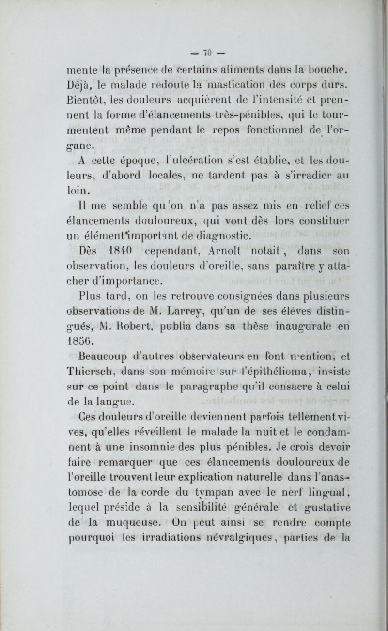mente la présence de certains aliments clans la bouche. Déjà, le malade redoute la mastication des corps durs. Bientôt, les douleurs acquièrent de l’intensité et pren- nent la forme d’élancements très-pénibles, qui le tour- mentent même pendant le repos fonctionnel de l’or- g*ane. A cette époque, 1 ulcération s’est établie, et les dou- leurs, d’abord locales, ne tardent pas à s’irradier au loin. Il me semble qu’on n’a pas assez mis en relief ces élancements douloureux, cjui vont dès lors constituer un élémenfimportant de diagnostic. Dès 1840 cependant, Arnolt notait , dans son observation, les douleurs d’oreille, sans paraître y atta- cher d’importance. Plus tard, on les retrouve consignées dans plusieurs observations de M. Larrey, qu’un de ses élèves distin- gués, M. Robert, publia dans sa thèse inaugmrale en 1856. Beaucoup d’autres observateurs en font mention, et Thiersch, dans son mémoire sur l’épithélioma, insiste sur ce point dans le paragraphe qu’il consacre à celui de la langue. Ces douleurs d’oreille deviennent parfois tellement vi- ves, qu’elles réveillent le malade la nuit et le condam- nent à une insomnie des plus pénibles. Je crois devoir faire remarquer que ces élancements douloureux de l’oreille trouvent leur explication naturelle dans l’anas- tomose de la corde du tympan avec le nerf lingual, lequel préside à la sensibilité générale et gustative de la muqueuse. On peut ainsi se rendre compte pourquoi les irradiations névralgiques, parties de la