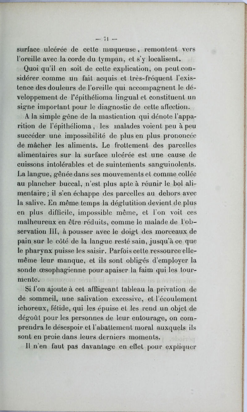 surface ulcérée de cette muqueuse, remontent vers l’oreille avec la corde du tympan, et s’y localisent. Quoi qu’il en soit de cette explication, on peut con- sidérer comme un fait acquis et très-fréquent l’exis- tence des douleurs de l’oreille qui accompagnent le dé- veloppement de l’épithélioma lingual et constituent un signe important pour le diagnostic de cette affection. A la simple gêne de la mastication qui dénote l’appa- rition de l’épithélioma , les malades voient peu à peu succéder une impossibilité de plus en plus prononcée de mâcher les aliments. Le frottement des parcelles alimentaires sur la surface ulcérée est une cause de cuissons intolérables et de suintements sanguinolents. La langue, g*ênéedans ses mouvements et comme collée au plancher buccal, n’est plus apte à réunir le boi ali- mentaire ; il s’en échappe des parcelles au dehors avec la salive. En même temps la déglutition devient de plus en plus difficile, impossible même, et l’on voit ces malheureux en être réduits, comme le malade de l'ob- servation III, à pousser avec le doigt des morceaux de pain sur le côté de la langue resté sain, jusqu’à ce que le pharynx puisse les saisir. Parfois cette ressource elle- même leur manque, et ils sont obligés d’employer la sonde œsophagienne pour apaiser la faim qui les tour- mente. Si l’on ajoute à cet affligeant tableau la privation de de sommeil, une salivation excessive, et récoulement icboreux, fétide, qui les épuise et les rend un objet de dégoût pour les personnes de leur entourage, on com- prendra le désespoir et l’abattement moral auxquels ils sont en proie dans leurs derniers moments. Il n’en faut pas davantage en effet pour expliquer