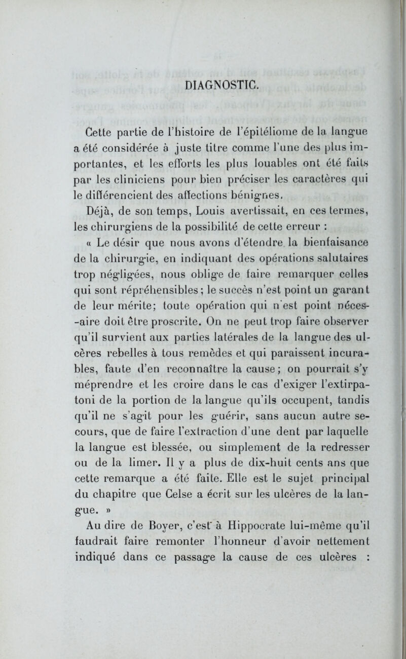 DIAGNOSTIC. Cette partie de l’histoire de l’épitéliome de la langue a été considérée à juste titre comme l’une des plus im- portantes, et les efforts les plus louables ont été faits par les cliniciens pour bien préciser les caractères qui le différencient des affections bénignes. Déjà, de son temps, Louis avertissait, en ces termes, les chirurgiens de la possibilité de cette erreur : a Le désir que nous avons d’étendre la bienfaisance de la chirurgie, en indiquant des opérations salutaires trop négligées, nous oblige de faire remarquer celles qui sont répréhensibles; le succès n’est point un garant de leur mérite; toute opération qui n'est point néces- -aire doit être proscrite. On ne peut trop faire observer qu’il survient aux parties latérales de la langue des ul- cères rebelles à tous remèdes et qui paraissent incura- bles, faute d’en reconnaître la cause ; on pourrait s'y méprendre et les croire dans le cas d’exiger l’extirpa- toni de la portion de la langue qu’ils occupent, tandis qu’il ne s’agit pour les guérir, sans aucun autre se- cours, que de faire l’extraction d’une dent par laquelle la langue est blessée, ou simplement de la redresser ou de la limer. Il y a plus de dix-huit cents ans que cette remarque a été faite. Elle est le sujet principal du chapitre que Celse a écrit sur les ulcères de la lan- gue. » Au dire de Boyer, c’esf à Hippocrate lui-même qu’il faudrait faire remonter l’honneur d’avoir nettement indiqué dans ce passage la cause de ces ulcères :