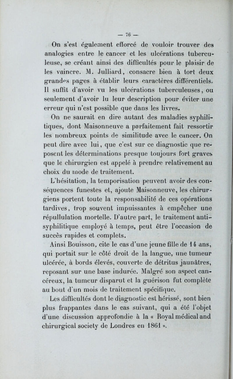 On s’est également efforcé de vouloir trouver des analogies entre le cancer et les ulcérations tubercu- leuse, se créant ainsi des difficultés pour le plaisir de les vaincre. M. Julliard, consacre bien à tort deux grandes pages à établir leurs caractères différentiels, 11 suffit d’avoir vu les ulcérations tuberculeuses, ou seulement d’avoir lu leur description pour éviter une erreur qui n’est possible que dans les livres. On ne saurait en dire autant des maladies syphili- tiques. dont Maisonneuve a parfaitement fait ressortir les nombreux points de similitude avec le cancer. On peut dire avec lui, que c’est sur ce diagnostic que re- posent les déterminations presque toujours fort graves que le chirurgien est appelé à prendre relativement au choix du mode de traitement. L’hésitation, la temporisation peuvent avoir des con- séquences funestes et, ajoute Maisonneuve, les chirur- giens portent toute la responsabilité de ces opérations tardives, trop souvent impuissantes à empêcher une répullulation mortelle. D’autre part, le traitement anti- syphilitique employé à temps, peut être l’occasion de succès rapides et complets. Ainsi Bouisson, cite le cas d’une jeune fille de 14 ans, qui portait sur le côté droit de la langue, une tumeur ulcérée, à bords élevés, couverte de détritus jaunâtres, reposant sur une base indurée. Malgré son aspect can- céreux, la tumeur disparut et la guérison fut complète au bout d'un mois de traitement spécifique. Les difficultés dont le diagnostic est hérissé, sont bien plus frappantes dans le cas suivant, qui a été l’objet d’une discussion approfondie à la « Royal médical and chirurgical society de Londres en 1861 ».