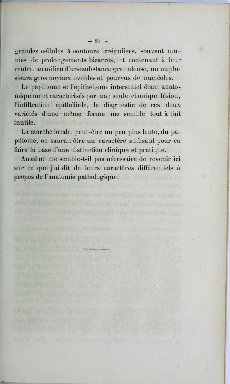 grandes cellules à contours irréguliers, souvent mu- nies de prolongements bizarres, et contenant à leur centre, au milieu d’unesubstance granuleuse, un ou plu- sieurs gros noyaux ovoïdes et pourvus de nucléoles. Le papillome et l’épithéliome interstitiel étant anato- miquement caractérisés par une seule et unique lésion, l’infiltration épithéliale, le diagnostic de ces deux variétés d’une même forme me semble tout à fait inutile. La marche locale, peut-être un peu plus lente, du pa- pillome, ne saurait être un caractère suffisant pour en faire la base d’une distinction clinique et pratique. Aussi ne me semble-t-il pas nécessaire de revenir ici sur ce que j’ai dit de leurs caractères différentiels à propos de l’anatomie pathologique.