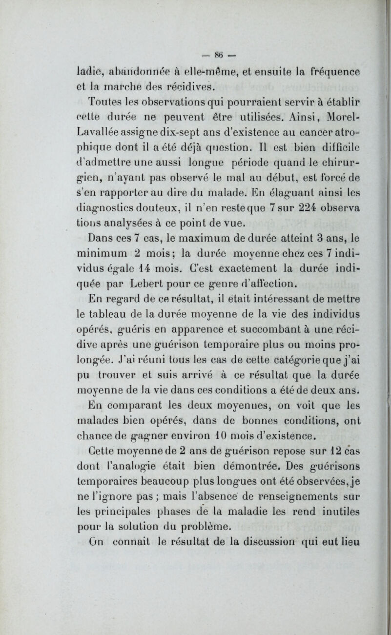 ladie, abandonnée à elle-même, et ensuite la fréquence et la marche des récidives. Toutes les observations qui pourraient servir à établir cette durée ne peuvent être utilisées. Ainsi, Morel- Lavallée assigne dix-sept ans d’existence au cancer atro- phique dont il a été déjà question. Il est bien difficile d’admettre une aussi longaie période quand le chirur- gien, n’ayant pas observé le mal au début, est forcé de s’en rapporter au dire du malade. En élagmant ainsi les diagnostics douteux, il n’en reste que 7 sur 224 observa tions analysées à ce point de vue. Dans ces 7 cas, le maximum de durée atteint 3 ans, le minimum 2 mois; la durée moyenne chez ces 7 indi- vidus ég*ale 14 mois. C’est exactement la durée indi- quée par Lebert pour ce g*enre d’affection. En reg*ard de ce résultat, il était intéressant de mettre le tableau de la durée moyenne de la vie des individus opérés, g’uéris en apparence et succombant à une réci- dive après une gmérison temporaire plus ou moins pro- longée. J’ai réuni tous les cas de cette catégorie que j’ai pu trouver et suis arrivé à ce résultat que la durée moyenne de la vie dans ces conditions a été de deux ans. En comparant les deux moyennes, on voit que les malades bien opérés, dans de bonnes conditions, ont chance de g*ag,ner environ 10 mois d’existence. Cette moyenne de 2 ans de gmérison repose sur 12 cas dont l'analogie était bien démontrée. Des g*uérisons temporaires beaucoup plus longmes ont été observées, je ne l’igmore pas ; mais l’absence de renseignements sur les principales phases de la maladie les rend inutiles pour la solution du problème. On connaît le résultat de la discussion qui eut lieu