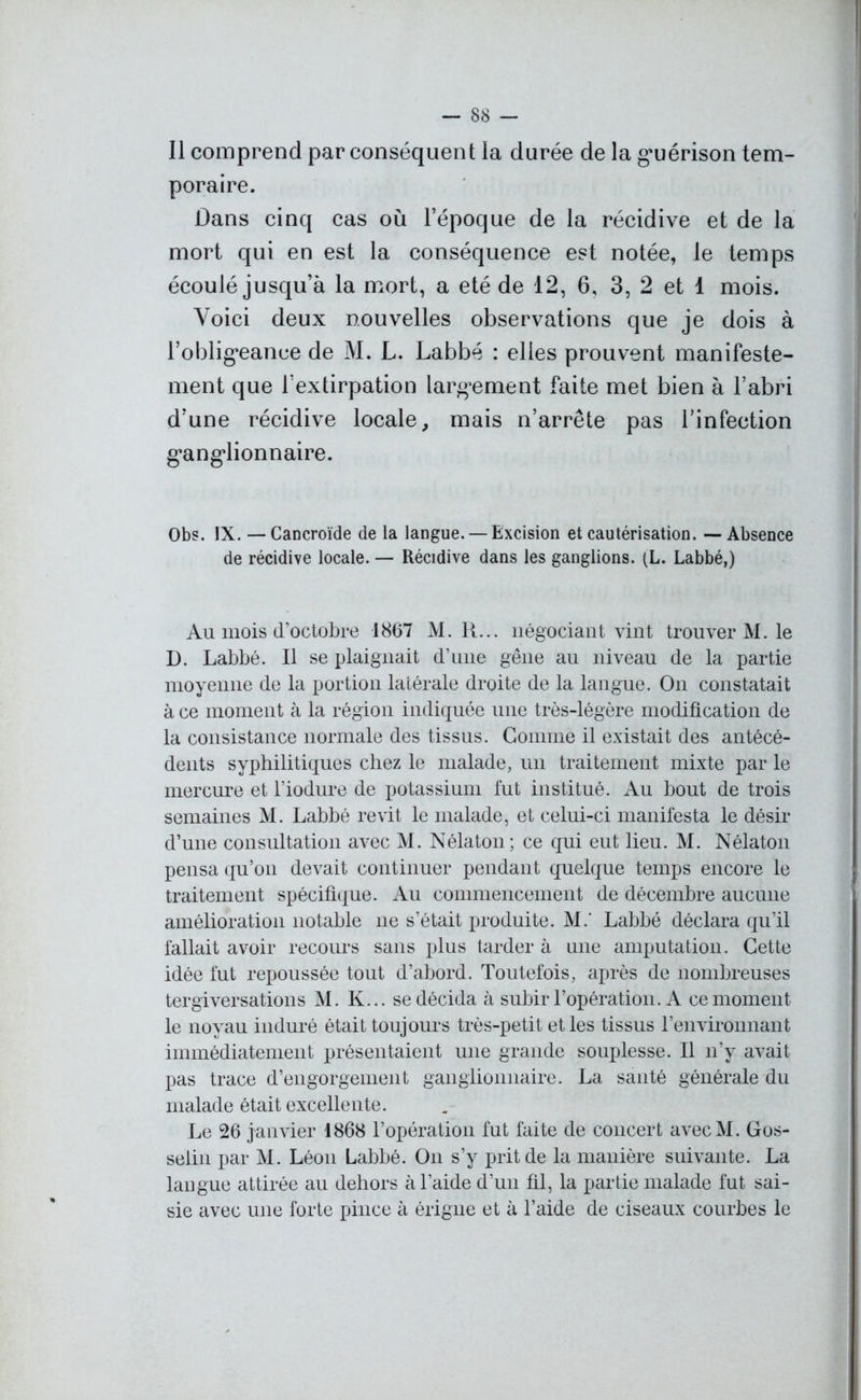 -SS- II comprend par conséquent la durée de la guérison tem- poraire. Dans cinq cas où l’époque de la récidive et de la mort qui en est la conséquence est notée, le temps écoulé jusqu’à la mort, a été de 12, 6, 3, 2 et 1 mois. Voici deux nouvelles observations que je dois à l’obligeance de M. L. Labbé : elles prouvent manifeste- ment que l’extirpation largement faite met bien à l’abri d’une récidive locale, mais n’arrête pas l’infection ganglionnaire. Obs. IX. — Cancroïde de la langue. — Excision et cautérisation. — Absence de récidive locale. — Récidive dans les ganglions. (L. Labbé,) Au mois d’octobre 1867 M. R... négociant vint trouver M. le D. Labbé. Il se plaignait d’une gêne au niveau de la partie moyenne de la portion latérale droite de la langue. On constatait à ce moment à la région indiquée une très-légère modification de la consistance normale des tissus. Gomme il existait des antécé- dents syphilitiques chez le malade, un traitement mixte par le mercure et l’iodure de potassium fut institué. Au bout de trois semaines M. Labbé revit le malade, et celui-ci manifesta le désir d’une consultation avec M. Nélaton; ce qui eut lieu. M. Nélaton pensa qu’on devait continuer pendant quelque temps encore le traitement spécifique. Au commencement de décembre aucune amélioration notable ne s’était produite. M.' Labbé déclara qu’il fallait avoir recours sans plus tarder à une amputation. Cette idée fut repoussée tout d’abord. Toutefois, après de nombreuses tergiversations M. K... se décida à subir l’opération. A ce moment le noyau induré était touj oms très-petit et les tissus l’environnant immédiatement présentaient une grande souplesse. Il n’y avait pas trace d’engorgement ganglionnaire. La santé générale du malade était excellente. Le 26 janvier 1868 l’opération fut faite de concert avecM. Gos- selin par M. Léon Labbé. On s’y prit de la manière suivante. La langue attirée au dehors à l’aide d’un fil, la partie malade fut sai- sie avec une forte pince à érigue et à l’aide de ciseaux courbes le