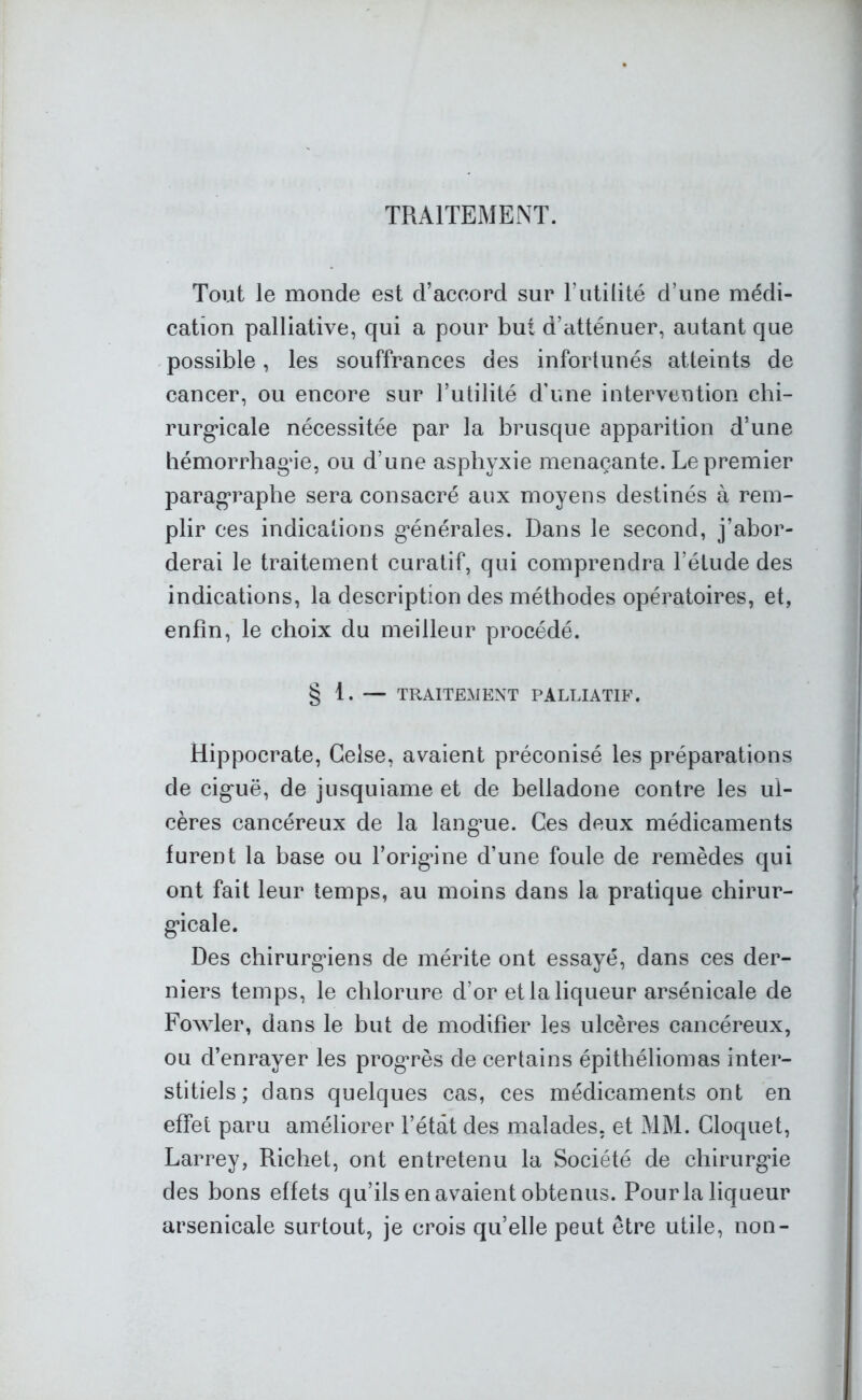 TRAITEMENT. Tout le monde est d’accord sur l’utilité d’une médi- cation palliative, qui a pour but d’atténuer, autant que possible, les souffrances des infortunés atteints de cancer, ou encore sur l’utilité d’une intervention chi- rurgicale nécessitée par la brusque apparition d’une hémorrhagie, ou d’une asphyxie menaçante. Le premier paragraphe sera consacré aux moyens destinés à rem- plir ces indications générales. Dans le second, j’abor- derai le traitement curatif, qui comprendra l’étude des indications, la description des méthodes opératoires, et, enfin, le choix du meilleur procédé. § 1. — TRAITEMENT PALLIATIF. Hippocrate, Gelse, avaient préconisé les préparations de cignë, de jusquiame et de belladone contre les ul- cères cancéreux de la langme. Ces deux médicaments furent la hase ou l’origine d’une foule de remèdes qui ont fait leur temps, au moins dans la pratique chirur- gicale. Des chirurgiens de mérite ont essayé, dans ces der- niers temps, le chlorure d’or et la liqueur arsénicale de Fowler, dans le but de modifier les ulcères cancéreux, ou d’enrayer les progrès de certains épithéliomas inter- stitiels; dans quelques cas, ces médicaments ont en effet paru améliorer l’étât des malades, et MM. Cloquet, Larrey, Richet, ont entretenu la Société de chirurgie des bons effets qu’ils en avaient obtenus. Pour la liqueur arsenicale surtout, je crois qu’elle peut être utile, non-
