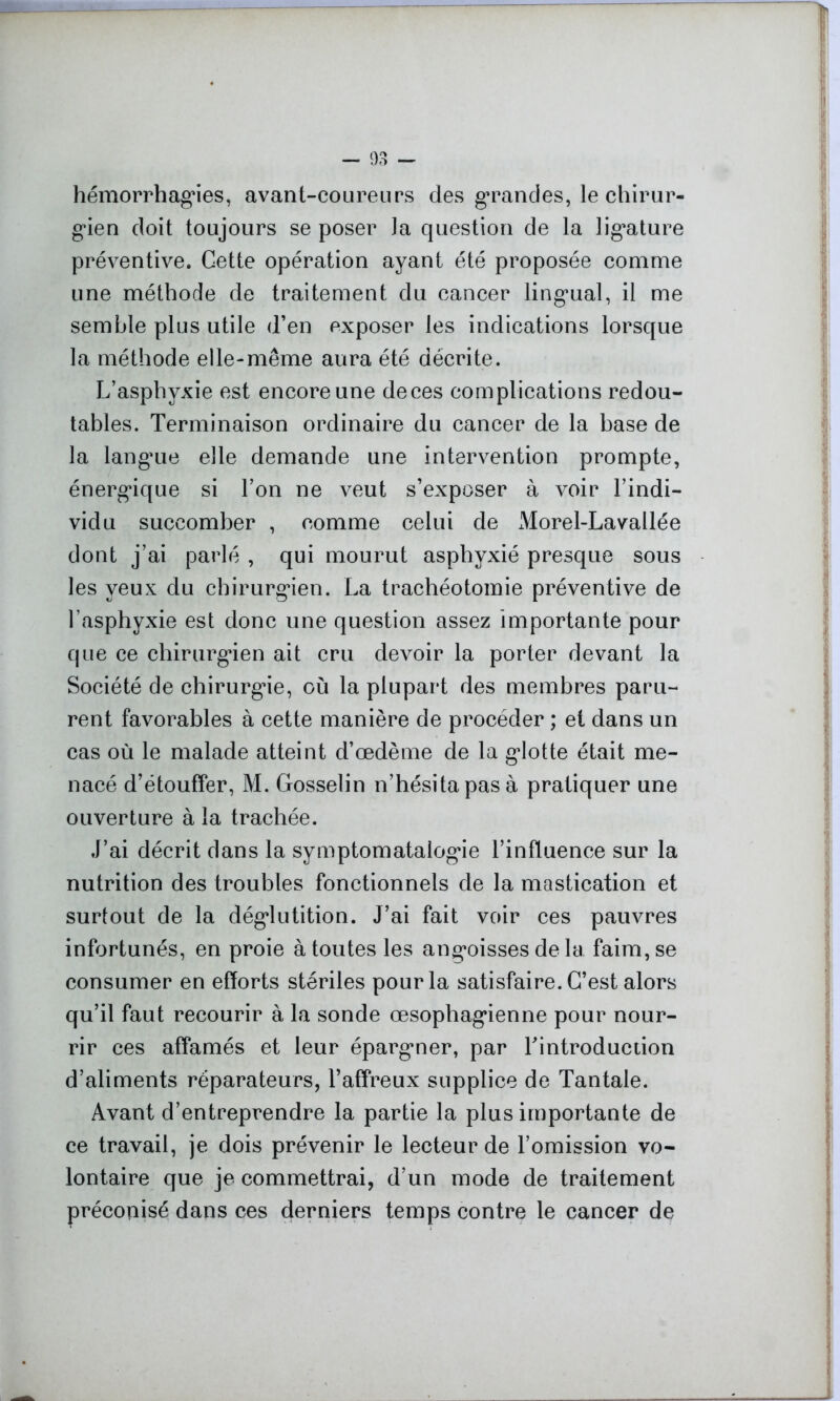 hémorrhagies, avant-coureurs des grandes, le chirur- gien doit toujours se poser la question de la ligature préventive. Gette opération ayant été proposée comme une méthode de traitement du cancer lingual, il me semble plus utile d’en exposer les indications lorsque la méthode elle-même aura été décrite. L’asphyxie est encore une de ces complications redou- tables. Terminaison ordinaire du cancer de la base de la langue elle demande une intervention prompte, énergique si l’on ne veut s’exposer à voir l’indi- vidu succomber , comme celui de Morel-Lavallée dont j’ai parlé , qui mourut asphyxié presque sous les yeux du chirurgien. La trachéotomie préventive de l’asphyxie est donc une question assez importante pour que ce chirurgien ait cru devoir la porter devant la Société de chirurgie, où la plupart des membres paru- rent favorables à cette manière de procéder ; et dans un cas où le malade atteint d’œdème de la glotte était me- nacé d’étouffer, M. Gosselin n’hésita pas à pratiquer une ouverture à la trachée. J’ai décrit dans la symptomatalogie l’influence sur la nutrition des troubles fonctionnels de la mastication et surtout de la déglutition. J’ai fait voir ces pauvres infortunés, en proie à toutes les angoisses de la faim, se consumer en efforts stériles pour la satisfaire. C’est alors qu’il faut recourir à la sonde œsophagienne pour nour- rir ces affamés et leur épargner, par Tintroduction d’aliments réparateurs, l’affreux supplice de Tantale. Avant d’entreprendre la partie la plus importante de ce travail, je dois prévenir le lecteur de l’omission vo- lontaire que je commettrai, d’un mode de traitement préconisé dans ces derniers temps contre le cancer de