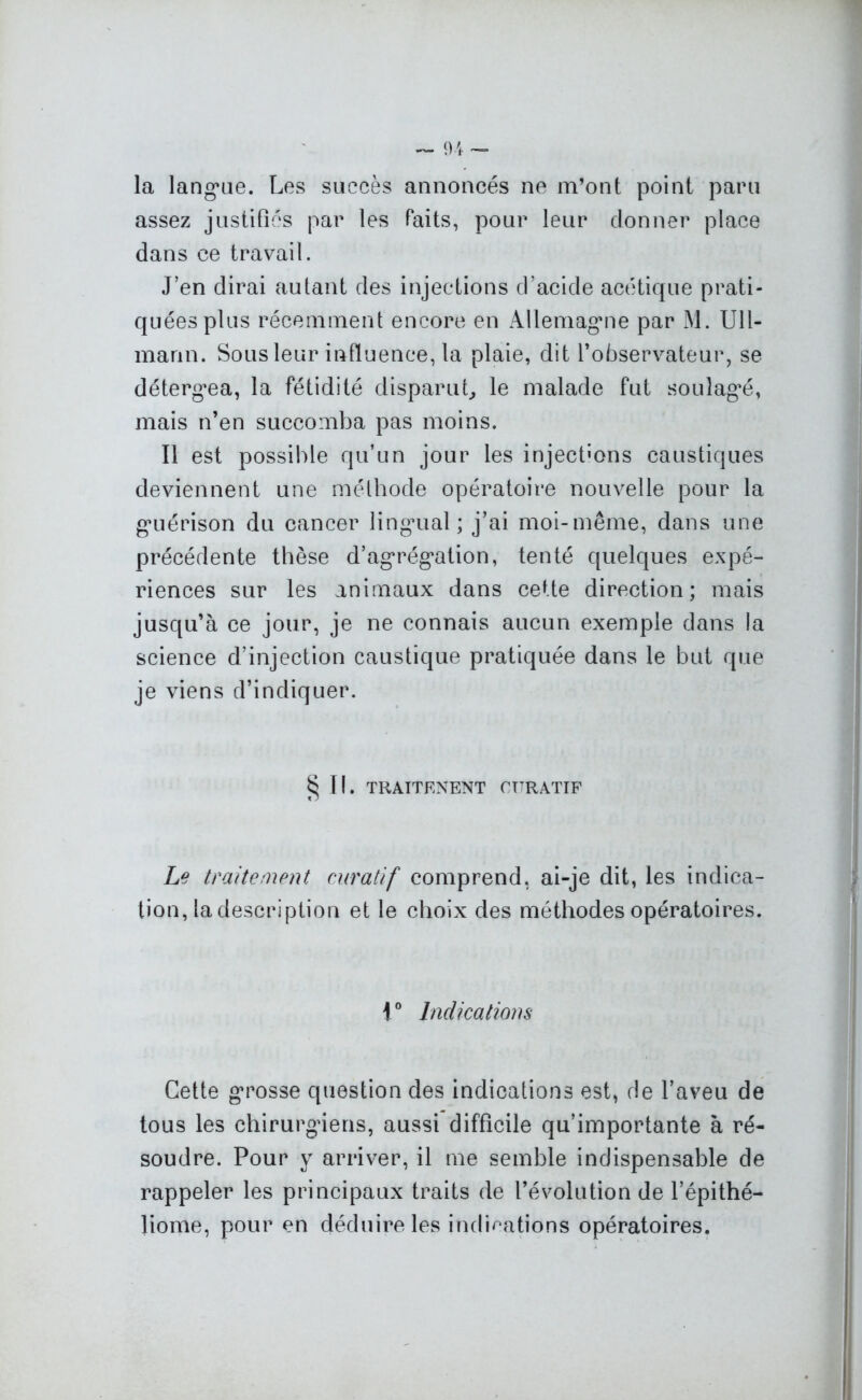 la langue. Les succès annoncés ne m’ont point paru assez justifiés par les faits, pour leur donner place dans ce travail. J’en dirai autant des injections d’acide acétique prati- quées plus récemment encore en Allemagne par M. Ull- marin. Sous leur influence, la plaie, dit l’observateur, se détergea, la fétidité disparut, le malade fut soulagé, mais n’en succomba pas moins. Il est possible qu’un jour les injections caustiques deviennent une méthode opératoire nouvelle pour la guérison du cancer lingual; j’ai moi-même, dans une précédente thèse d’agrégation, tenté quelques expé- riences sur les animaux dans cette direction; mais jusqu’à ce jour, je ne connais aucun exemple dans la science d’injection caustique pratiquée dans le but que je viens d’indiquer. §11. TRAITFNENT CURATIF Le traitement curatif comprend, ai-je dit, les indica- tion, ladescription et le choix des méthodes opératoires. 1° Indications Cette grosse question des indications est, de l’aveu de tous les chirurgiens, aussi difficile qu’importante à ré- soudre. Pour y arriver, il me semble indispensable de rappeler les principaux traits de l’évolution de l’épithé- liome, pour en déduire les indications opératoires.