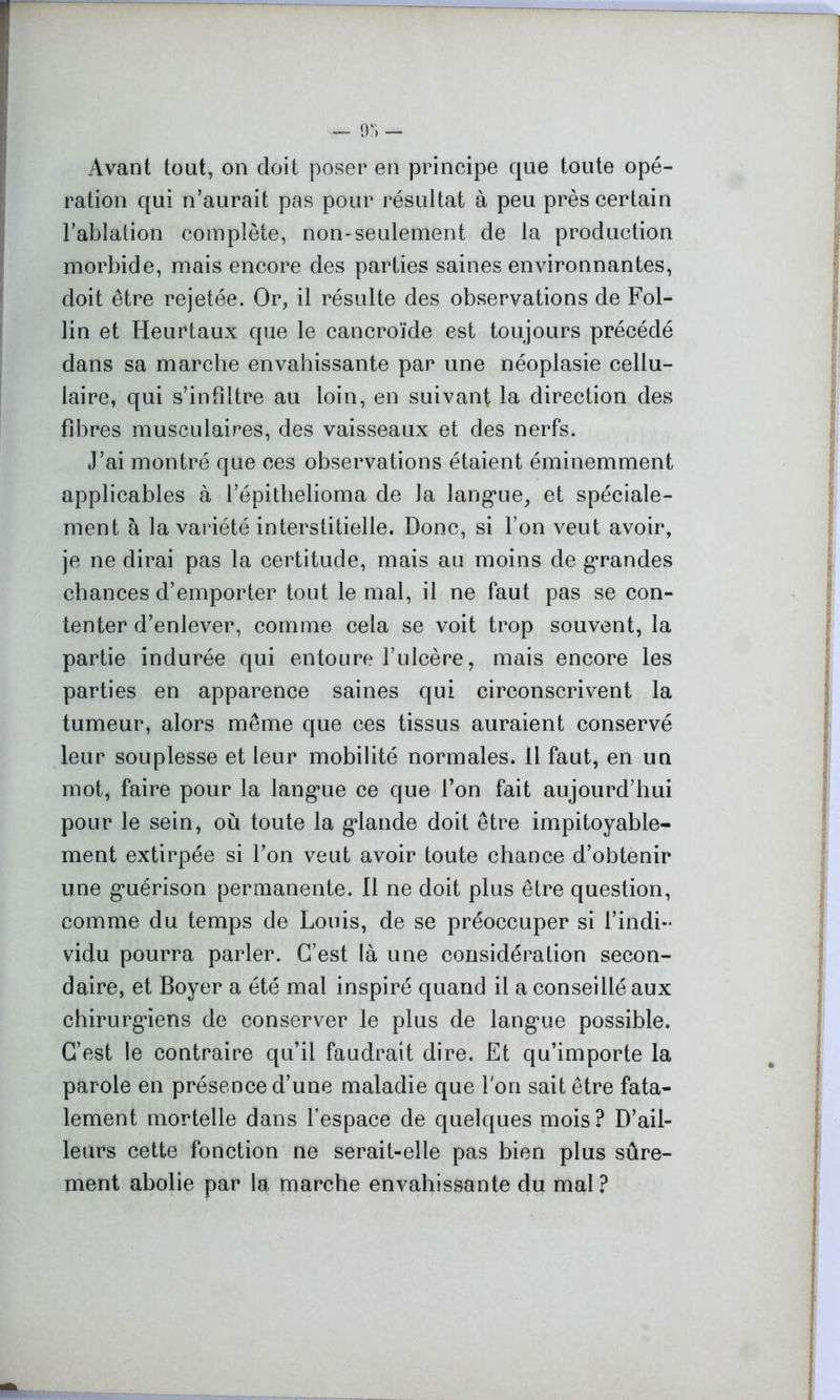 Avant tout, on doit poser en principe que toute opé- ration qui n’aurait pas pour résultat à peu près certain l’ablation complète, non-seulement de la production morbide, mais encore des parties saines environnantes, doit être rejetée. Or, il résulte des observations de Fol- lin et Heurtaux que le cancroïde est toujours précédé dans sa marche envahissante par une néoplasie cellu- laire, qui s’infiltre au loin, en suivant la direction des fibres musculaires, des vaisseaux et des nerfs. J’ai montré que ces observations étaient éminemment applicables à l’épithelioma de la langue, et spéciale- ment à la variété interstitielle. Donc, si l’on veut avoir, je ne dirai pas la certitude, mais au moins de grandes chances d’emporter tout le mal, il ne faut pas se con- tenter d’enlever, comme cela se voit trop souvent, la partie indurée qui entoure l’ulcère, mais encore les parties en apparence saines qui circonscrivent la tumeur, alors même que ces tissus auraient conservé leur souplesse et leur mobilité normales. 11 faut, en un mot, faire pour la langue ce que l’on fait aujourd’hui pour le sein, où toute la glande doit être impitoyable- ment extirpée si l’on veut avoir toute chance d’obtenir une guérison permanente. Il ne doit plus être question, comme du temps de Louis, de se préoccuper si l’indi- vidu pourra parler. C’est là une considération secon- daire, et Boyer a été mal inspiré quand il a conseillé aux chirurgiens de conserver le plus de langue possible. C’est le contraire qu’il faudrait dire. Et qu’importe la parole en présence d’une maladie que Ton sait être fata- lement mortelle dans l’espace de quelques mois? D’ail- leurs cette fonction ne serait-elle pas bien plus sûre- ment abolie par la marche envahissante du mal?