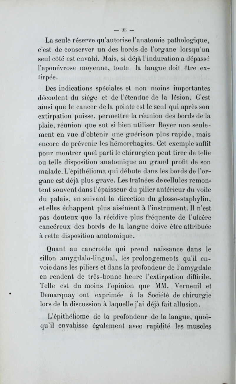 La seule réserve qu’autorise l’anatomie pathologique, c’est de conserver un des bords de l’organe lorsqu’un seul côté est envahi. Mais, si déjà l’induration a dépassé l’aponévrose moyenne, toute la langue doit être ex- lirpée. Des indications spéciales et non moins importantes découlent du siège et de l’étendue de la lésion. C’est ainsi que le cancer delà pointe est le seul qui après son extirpation puisse, permettre la réunion des bords de la plaie, réunion que sut si bien utiliser Boyer non seule- ment en vue d’obtenir une guérison plus rapide, mais encore de prévenir les hémorrhagies. Cet exemple suffit pour montrer quel parti le chirurgien peut tirer de telle ou telle disposition anatomique au grand profit de son malade. L’épithélioma qui débute dans les bords de l’or- gane est déjà plus grave. Les traînées de cellules remon- tent souvent dans l’épaisseur du pilier antérieur du voile du palais, en suivant la direction du glosso-staphylin, et elles échappent plus aisément à l’instrument. 11 n’est pas douteux que la récidive plus fréquente de l’ulcère cancéreux des bords de la langue doive être attribuée à cette disposition anatomique. Quant au cancroïde qui prend naissance dans le sillon amygdalo-lingmal, les prolongements qu’il en- voie dans les piliers et dans la profondeur de l’amygdale en rendent de très-bonne heure l’extirpation difficile. Telle est du moins l’opinion que MM. Yerneuil et Demarquay ont exprimée à la Société de chirurgie lors de la discussion à laquelle j’ai déjà fait allusion. L’épithéliome de la profondeur de la langue, quoi- qu’il envahisse également avec rapidité les muscles