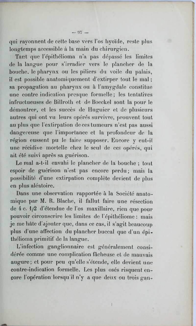 qui rayonnent de cette base vers l’os hyoïde, reste plus longtemps accessible à la main du chirurgien. Tant que l’épithélioma n’a pas dépassé les limites de la langue pour s’irradier vers le plancher de la bouche, le pharynx ou les piliers du voile du paiais, il est possible anatomiquement d’extirper tout le mal; sa propagation au pharynx ou à l’amygdale constitue une contre indication presque formelle; les tentatives infructueuses de Billroth et de Boeckel sont la pour le démontrer, et les succès de Huguier et de plusieurs autres qui ont vu leurs opérés survivre, prouvent tout au plus que l’extirpation de ces tumeurs n’est pas aussi dangereuse que l’importance et la profondeur de la région eussent pu le faire supposer. Encore y eut-il une récidive mortelle chez le seul de ces opérés, qui ait été suivi après sa guérison. Le mal a-t-il envahi le plancher de la bouche ; tout espoir de guérison n’est pas encore perdu; mais la possibilité d’une extirpation complète devient de plus en plus aléatoire. Dans une observation rapportée à la Société anato- mique par M. R. Blache, il fallut faire une résection de 4 c. 1/2 d’étendue de l’os maxillaire, rien que pour pouvoir circonscrire les limites de l’épithéliome : mais je me hâte d’ajouter que, dans ce cas, il s’agit beaucoup plus d’une affection du plancher buccal que d’un épi - thélioma primitif de la langue. L’infection ganglionnaire est généralement consi- dérée comme une complication fâcheuse et de mauvais augure; et pour peu qu’elle s’étende, elle devient une contre-indication formelle. Les plus osés risquent en- core l’opération lorsqu’il n’y a que deux ou trois gan-