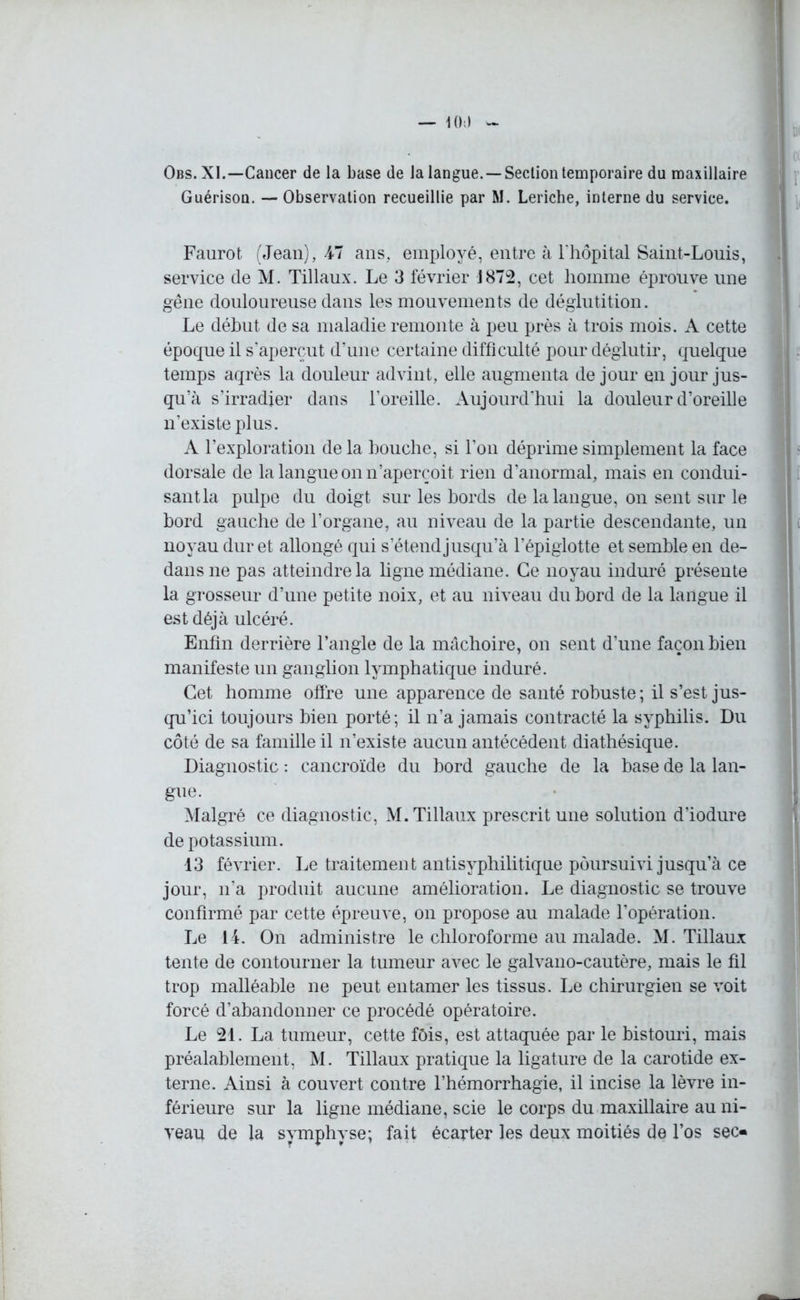 Obs. XI.—Cancer de la base de la langue. —Section temporaire du maxillaire Guérisou. — Observation recueillie par M. Leriche, interne du service. Faurot (Jean), 47 ans, employé, entre à l’hôpital Saint-Louis, service de M. Tillaux. Le 3 février J872, cet homme éprouve une gêne douloureuse dans les mouvements de déglutition. Le début de sa maladie remonte à peu près à trois mois. A cette époque il s’aperçut d’une certaine difficulté pour déglutir, quelque temps aqrès la douleur advint, elle augmenta de jour en jour jus- qu’à s’irradier dans l’oreille. Aujourd'hui la douleur d’oreille n’existe plus. A l’exploration de la bouche, si l’on déprime simplement la face dorsale de la langue on n’aperçoit rien d’anormal, mais en condui- sant la pulpe du doigt sur les bords de la langue, on sent sur le bord gauche de l’organe, au niveau de la partie descendante, un noyau dur et allongé qui s’étend jusqu’à l’épiglotte et semble en de- dans ne pas atteindre la ligne médiane. Ce noyau induré présente la grosseur d’une petite noix, et au niveau du bord de la langue il est déjà ulcéré. Enfin derrière l’angle de la mâchoire, on sent d’une façon bien manifeste un ganglion lymphatique induré. Cet homme offre une apparence de santé robuste; il s’est jus- qu’ici toujours bien porté; il n’a jamais contracté la syphilis. Du côté de sa famille il n’existe aucun antécédent diathésique. Diagnostic : cancroïde du bord gauche de la base de la lan- gue. Malgré ce diagnostic, M. Tillaux prescrit une solution d’iodure de potassium. 13 février. Le traitement antisyphilitique poursuivi jusqu’à ce jour, n’a produit aucune amélioration. Le diagnostic se trouve confirmé par cette épreuve, on propose au malade l’opération. Le 14. On administre le chloroforme au malade. M. Tillaux tente de contourner la tumeur avec le galvano-cautère, mais le fil trop malléable ne peut entamer les tissus. Le chirurgien se voit forcé d’abandonner ce procédé opératoire. Le 21. La tumeur, cette fôis, est attaquée par le bistouri, mais préalablement, M. Tillaux pratique la ligature de la carotide ex- terne. Ainsi à couvert contre l’hémorrhagie, il incise la lèvre in- férieure sur la ligne médiane, scie le corps du maxillaire au ni- veau de la symphyse; fait écarter les deux moitiés de l’os sec»
