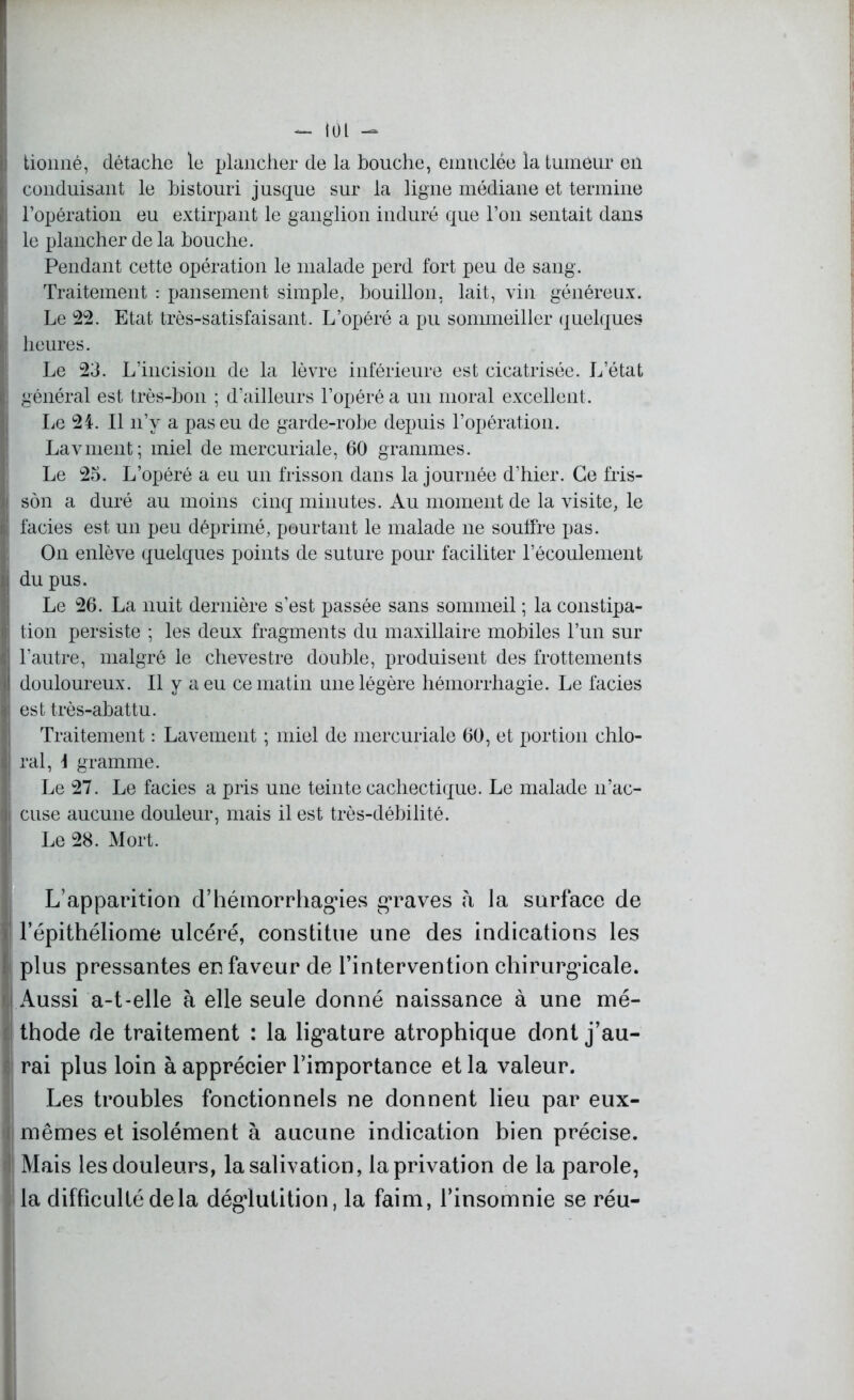 - un - ! tionné, détache le plancher de la bouche, einttclée la tumeur en conduisant le bistouri jusque sur la ligne médiane et termine l’opération eu extirpant le ganglion induré que l’on sentait dans |j le plancher de la bouche. Pendant cette opération le malade perd fort peu de sang. Traitement : pansement simple, bouillon, lait, vin généreux. Le 22. Etat très-satisfaisant. L’opéré a pu sommeiller quelques I heures. Le 23. L’incision de la lèvre inférieure est cicatrisée. L’état ( général est très-bon ; d’ailleurs l’opéré a un moral excellent. Le 24. Il n’y a pas eu de garde-robe depuis l’opération. Lavment; miel de mercuriale, 60 grammes. Le 25. L’opéré a eu un frisson dans la journée d’hier. Ce fris- j son a duré au moins cinq minutes. Au moment de la visite, le l! faciès est un peu déprimé, pourtant le malade ne soutfre pas. On enlève quelques points de suture pour faciliter l’écoulement i du pus. Le 26. La nuit dernière s’est passée sans sommeil ; la constipa- tion persiste ; les deux fragments du maxillaire mobiles l’un sur ^ l’autre, malgré le chevestre double, produisent des frottements il douloureux. Il y a eu ce matin une légère hémorrhagie. Le faciès est très-abattu. Traitement : Lavement ; miel de mercuriale 60, et portion chlo- i\ ral, \ gramme. Le 27. Le faciès a pris une teinte cachectique. Le malade n’ac- I cuse aucune douleur, mais il est très-débilité. Le 28. Mort. L’apparition d’hémorrhagies graves à la surface de l’épithéliome ulcéré, constitue une des indications les plus pressantes en faveur de l’intervention chirurgicale. Aussi a-t-elle à elle seule donné naissance à une mé- thode de traitement : la ligature atrophique dont j’au- rai plus loin à apprécier l’importance et la valeur. Les troubles fonctionnels ne donnent lieu par eux- mêmes et isolément à aucune indication bien précise. Mais les douleurs, la salivation, la privation de la parole, la difficulté delà déglutition, la faim, l’insomnie se réu-