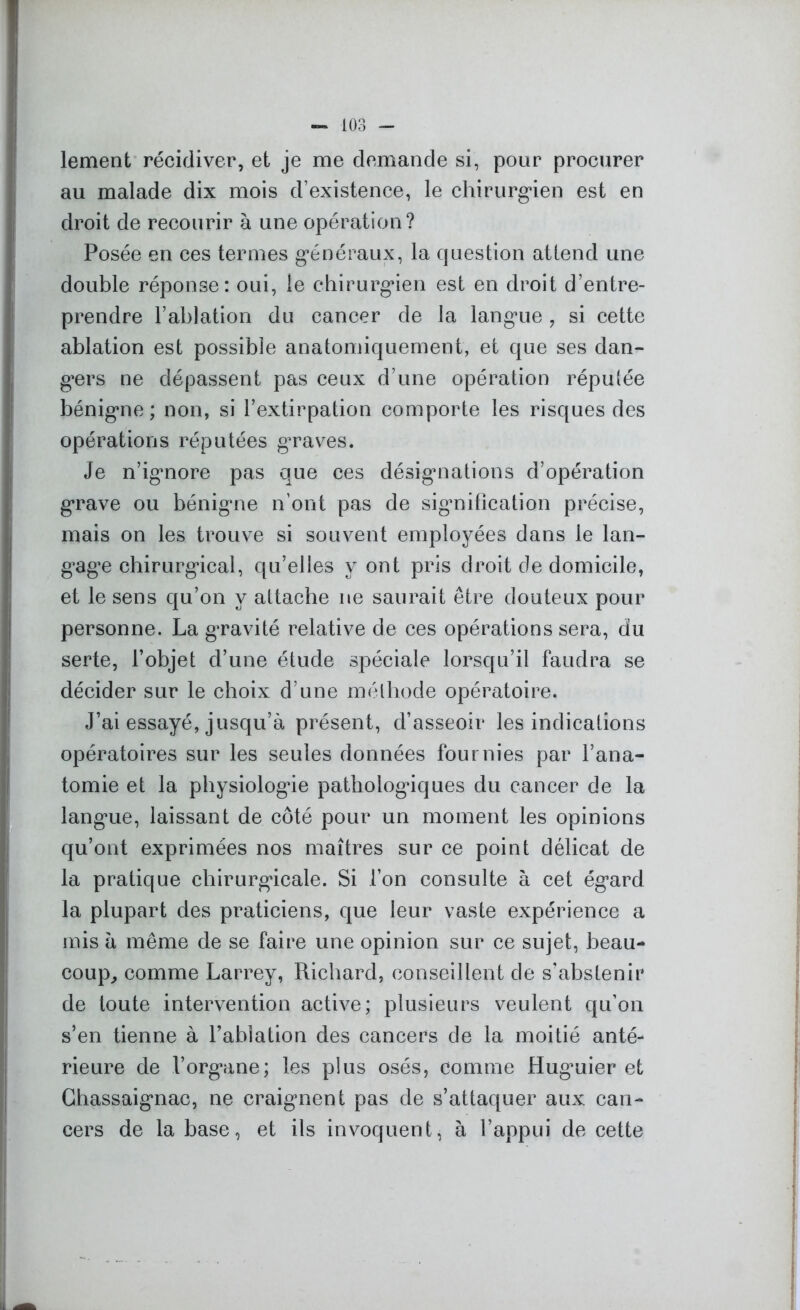 lement récidiver, et je me demande si, pour procurer au malade dix mois d’existence, le chirurgien est en droit de recourir à une opération? Posée en ces termes généraux, la question attend une double réponse: oui, le chirurgien est en droit d’entre- prendre l’ablation du cancer de la langue, si cette ablation est possible anatomiquement, et que ses dan- gers ne dépassent pas ceux d’une opération réputée bénigne ; non, si l’extirpation comporte les risques des opérations réputées graves. Je n’ignore pas que ces désignations d’opération grave ou bénigne n’ont pas de signification précise, mais on les trouve si souvent employées dans le lan- gage chirurgical, qu’elles y ont pris droit de domicile, et le sens qu’on y attache ne saurait être douteux pour personne. La gravité relative de ces opérations sera, du serte, l’objet d’une étude spéciale lorsqu’il faudra se décider sur le choix d’une méthode opératoire. J’ai essayé, jusqu’à présent, d’asseoir les indications opératoires sur les seules données fournies par l’ana- tomie et la physiologie pathologiques du cancer de la langue, laissant de côté pour un moment les opinions qu’ont exprimées nos maîtres sur ce point délicat de la pratique chirurgicale. Si l’on consulte à cet égard la plupart des praticiens, que leur vaste expérience a mis à même de se faire une opinion sur ce sujet, beau- coup, comme Larrey, Richard, conseillent de s'abstenir de toute intervention active; plusieurs veulent qu’on s’en tienne à l’ablation des cancers de la moitié anté- rieure de l’organe; les plus osés, comme Huguier et Ghassaignac, ne craignent pas de s’attaquer aux can- cers de la base, et ils invoquent, à l’appui de cette
