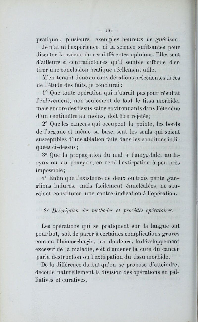 pratique , plusieurs exemples heureux de guérison. Je n’ai ni l’expérience, ni la science suffisantes pour discuter la valeur de ces différentes opinions. Elles sont d’ailleurs si contradictoires qu’il semble difficile d’en tirer une conclusion pratique réellement utile. M'en tenant donc au considérations précédentes tirées de l’étude des faits, je conclurai : 1° Que toute opération qui n’aurait pas pour résultat l’enlèvement, non-seulement de tout le tissu morbide, mais encore des tissus sains environnants dans l’étendue d’un centimètre au moins, doit être rejetée: 2° Que les cancers qui occupent la pointe, les bords de l'organe et même sa base, sont les seuls qui soient susceptibles d’une ablation faite dans les conditons indi- quées ci-dessus ; 3e Que la propagation du mal à l’amygdale, au la- rynx ou au pharynx, en rend l’extirpation à peu près impossible; 4° Enfin que l’existence de deux ou trois petits gan- glions indurés, mais facilement enucléables, ne sau- raient constituter une contre-indication à l’opération. 2° Description (les méthodes et procédés opératoires. Les opérations qui se pratiquent sur la langue ont pour but, soit de parer à certaines complications graves comme l’hémorrhagie, les douleurs, le développement excessif de la maladie, soit d’amener la cure du cancer parla destruction ou l’extirpation du tissu morbide. De la différence du but qu’on se propose d’atteindre, découle naturellement la division des opérations en pal- liatives et curatives,