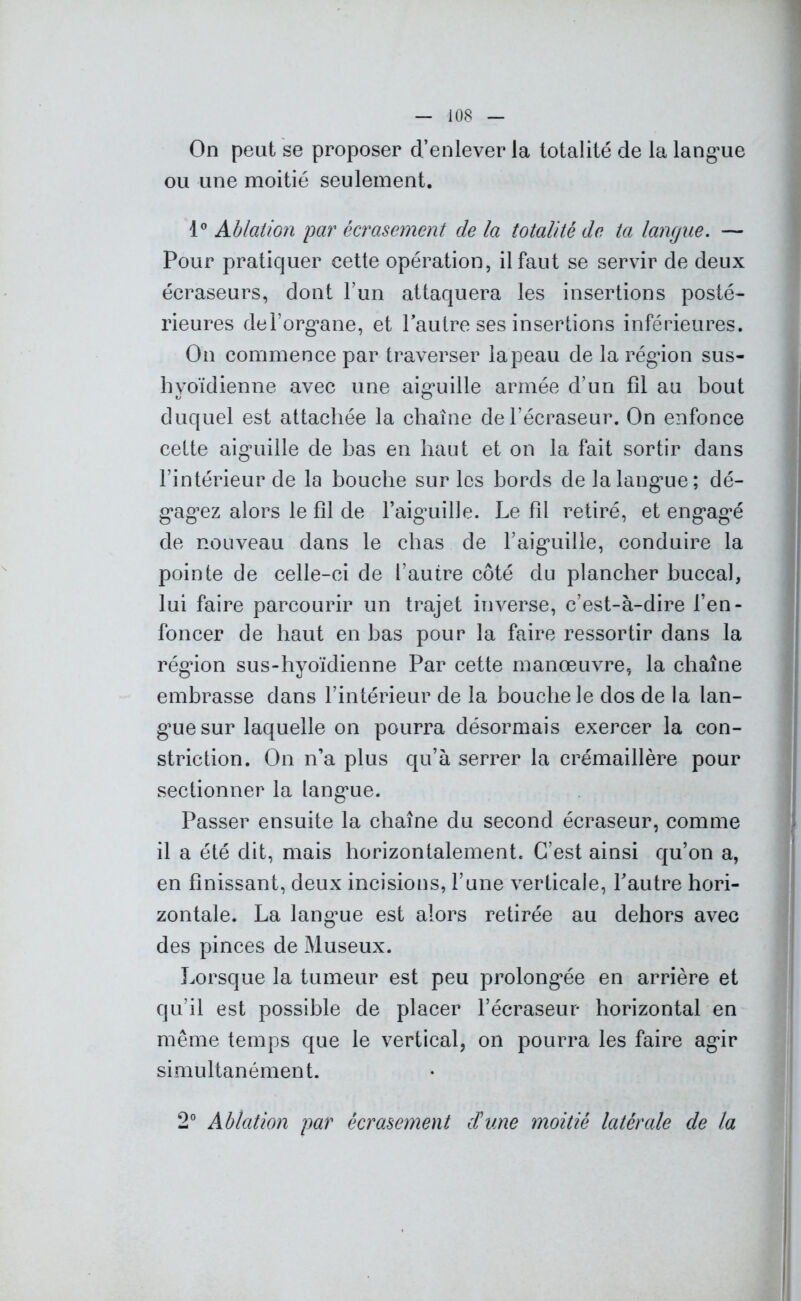 On peut se proposer d’enlever la totalité de la langue ou une moitié seulement. 1° Ablation par écrasement de la totalité de ta langue. — Pour pratiquer eette opération, il faut se servir de deux écraseurs, dont l’un attaquera les insertions posté- rieures del’organe, et l’autre ses insertions inférieures. On commence par traverser la peau de la région sus- hyoïdienne avec une aiguille armée d’un fil au bout duquel est attachée la chaîne del’écraseur. On enfonce cette aiguille de bas en haut et on la fait sortir dans l’intérieur de la bouche sur les bords de la langue; dé- gagiez alors le fil de l’aiguille. Le fîl retiré, et engagé de nouveau dans le chas de l’aiguille, conduire la pointe de celle-ci de l’autre côté du plancher buccal, lui faire parcourir un trajet inverse, c’est-à-dire l’en- foncer de haut en bas pour la faire ressortir dans la région sus-hyoïdienne Par cette manoeuvre, la chaîne embrasse dans l’intérieur de la bouche le dos de la lan- gue sur laquelle on pourra désormais exercer la con- striction. On n’a plus qu’à serrer la crémaillère pour sectionner la langue. Passer ensuite la chaîne du second écraseur, comme il a été dit, mais horizontalement. C’est ainsi qu’on a, en finissant, deux incisions, l’une verticale, l’autre hori- zontale. La langme est alors retirée au dehors avec des pinces de Museux. Lorsque la tumeur est peu prolongée en arrière et qu’il est possible de placer l’écraseur horizontal en même temps que le vertical, on pourra les faire agir simultanément. 2° Ablation par écrasement d'une moitié latérale de la