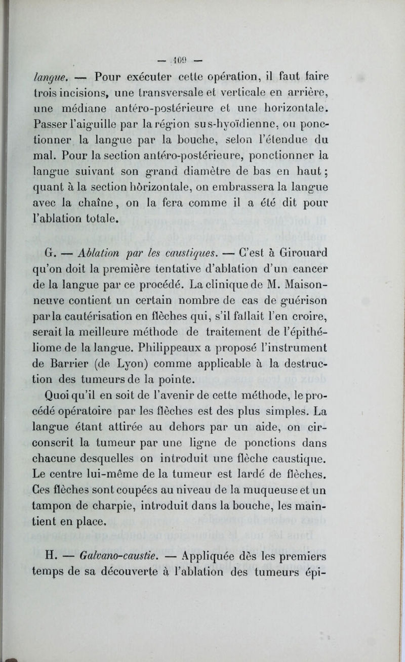 langue. — Pour exécuter cette opération, il faut faire trois incisions, une transversale et verticale en arrière, une médiane antéro-postérieure et une horizontale. Passer l'aiguille par la région sus-hyoïdienne, ou ponc- tionner la langue par la bouche, selon l’étendue du mal. Pour la section antéro-postérieure, ponctionner la langue suivant son grand diamètre de bas en haut ; quant à la section horizontale, on embrassera la langue avec la chaîne, on la fera comme il a été dit pour l’ablation totale. G. — Ablation par les caustiques. — C’est à Girouard qu’on doit la première tentative d’ablation d’un cancer de la langue par ce procédé. La clinique de M. Maison- neuve contient un certain nombre de cas de guérison parla cautérisation en flèches qui, s’il fallait l’en croire, serait la meilleure méthode de traitement de l’épithé— liome de la langue. Philippeaux a proposé l’instrument de Barrier (de Lyon) comme applicable à la destruc- tion des tumeurs de la pointe. Quoiqu’il en soit de l’avenir de cette méthode, le pro- cédé opératoire par les flèches est des plus simples. La langue étant attirée au dehors par un aide, on cir- conscrit la tumeur par une ligne de ponctions dans chacune desquelles on introduit une flèche caustique. Le centre lui-même de la tumeur est lardé de flèches. Ces flèches sont coupées au niveau de la muqueuse et un tampon de charpie, introduit dans la bouche, les main- tient en place. H. — Galvano-caustie. — Appliquée dès les premiers temps de sa découverte à l’ablation des tumeurs épi-