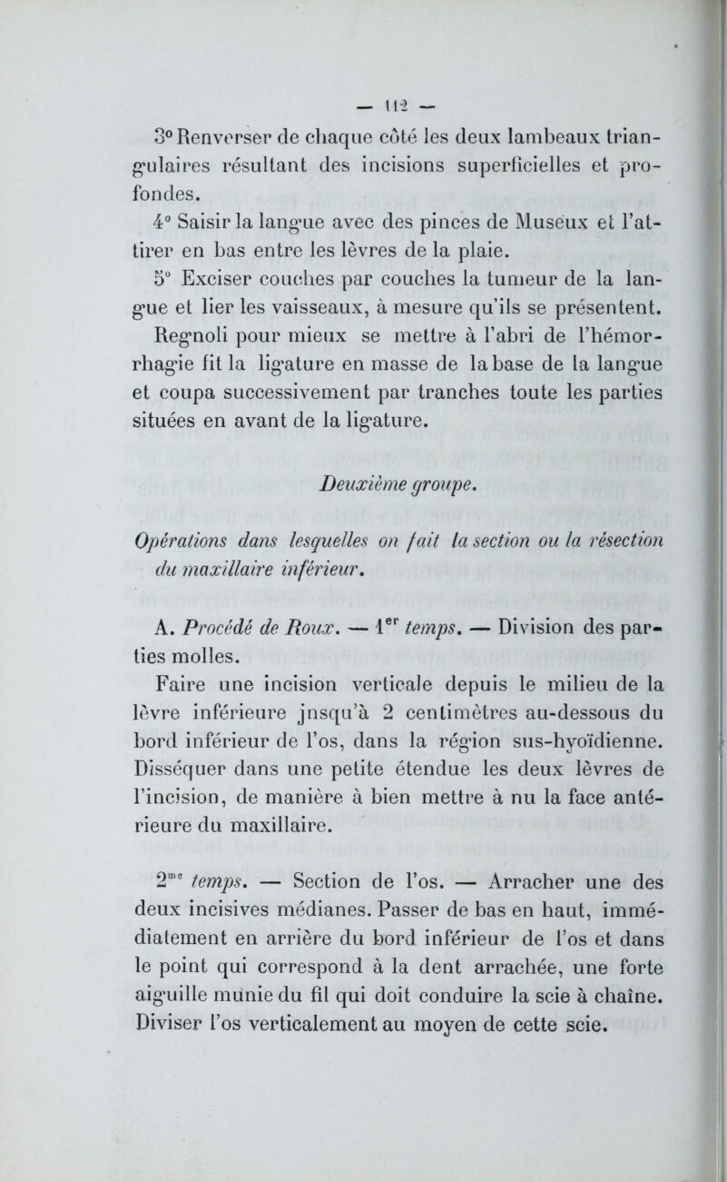 3° Renverser de chaque côté les deux lambeaux trian- gulaires résultant des incisions superficielles et pro- fondes. 4° Saisir la langue avec des pinces de Museux et l’at- tirer en bas entre les lèvres de la plaie. 5° Exciser couches par couches la tumeur de la lan- gue et lier les vaisseaux, à mesure qu’ils se présentent. Regnoli pour mieux se mettre à l’abri de l’hémor- rhagie fit la ligature en masse de la base de la langue et coupa successivement par tranches toute les parties situées en avant de la ligature. Deuxième groupe. Opérations dans lesquelles on fait la section ou la résection du maxillaire inférieur. A. Procédé de Roux. — 1er temps. — Division des par- ties molles. Faire une incision verticale depuis le milieu de la lèvre inférieure jnsqu’à 2 centimètres au-dessous du bord inférieur de l’os, dans la régdon sus-hyoïdienne. Disséquer dans une petite étendue les deux lèvres de l’incision, de manière à bien mettre à nu la face anté- rieure du maxillaire. 2me temps. — Section de l’os. — Arracher une des deux incisives médianes. Passer de bas en haut, immé- diatement en arrière du bord inférieur de f’os et dans le point qui correspond à la dent arrachée, une forte aiguille munie du fil qui doit conduire la scie à chaîne. Diviser l’os verticalement au moyen de cette scie.