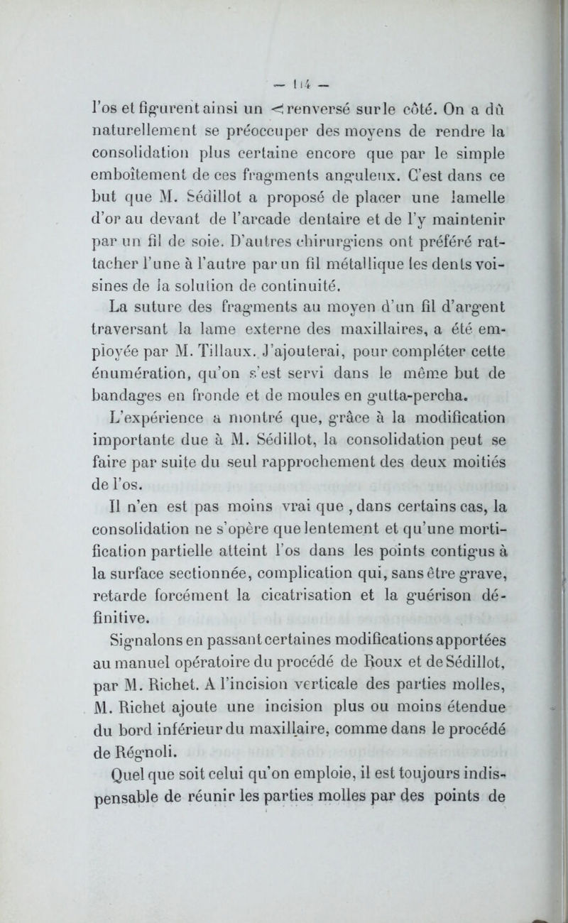 l’os et figurent ainsi un <! renversé surle côté. On a du naturellement se préoccuper des moyens de rendre la consolidation plus certaine encore que par le simple emboîtement de ces fragments anguleux. C’est dans ce but que M. Sécïillot a proposé de placer une lamelle d’or au devant de l’arcade dentaire et de l’y maintenir par un fil de soie. D'autres chirurgiens ont préféré rat- tacher l’une à l’autre par un fil métallique les dents voi- sines de la soluiion de continuité. La suture des fragments au moyen d’un fil d’argent traversant la lame externe des maxillaires, a été em- ployée par M. Tillaux. J’ajouterai, pour compléter cette énumération, qu’on s’est servi dans le même but de bandages en fronde et de moules en gutta-percha. L’expérience a montré que, grâce à la modification importante due à M. Sédiilofc, la consolidation peut se faire par suite du seul rapprochement des deux moitiés de l’os. Il n’en est pas moins vrai que , dans certains cas, la consolidation ne s’opère que lentement et qu’une morti- fication partielle atteint l’os dans les points contigus à la surface sectionnée, complication qui, sans être grave, retarde forcément la cicatrisation et la guérison dé- finitive. Signalons en passant certaines modifications apportées au manuel opératoire du procédé de Roux et deSédillot, par M. Richet. À l’incision verticale des parties molles, M. Richet ajoute une incision plus ou moins étendue du bord inférieur du maxillaire, comme dans le procédé de Régnoli. Quel que soit celui qu’on emploie, il est toujours indis- pensable de réunir les parties molles par des points de