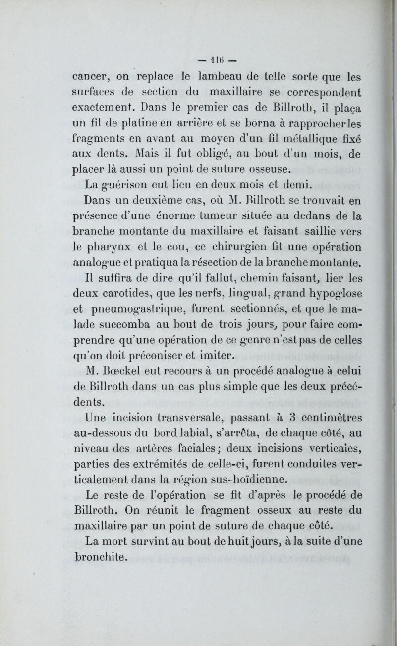 cancer, on replace le lambeau de telle sorte que les surfaces de section du maxillaire se correspondent exactement. Dans le premier cas de Billroth, il plaça un fil de platine en arrière et se borna à rapprocher les fragments en avant au moyen d’un fil métallique fixé aux dents. Mais il fut obligé, au bout d’un mois, de placer là aussi un point de suture osseuse. La guérison eut lieu en deux mois et demi. Dans un deuxième cas, où M. Billroth se trouvait en présence d’une énorme tumeur située au dedans de la branche montante du maxillaire et faisant saillie vers le pharynx et le cou, ce chirurgien fit une opération analogue et pratiqua la résection de la branche montante. Il suffira de dire qu'il fallut, chemin faisant, lier les deux carotides, que les nerfs, lingual, grand hypoglose et pneumogastrique, furent sectionnés, et que le ma- lade succomba au bout de trois jours, pour faire com- prendre qu’une opération de ce genre n’est pas de celles qu’on doit préconiser et imiter. M. Bœckel eut recours à un procédé analogue à celui de Billroth dans un cas plus simple que les deux précé- dents. Une incision transversale, passant à 3 centimètres au-dessous du bord labial, s’arrêta, de chaque côté, au niveau des artères faciales ; deux incisions verticales, parties des extrémités de celle-ci, furent conduites ver- ticalement dans la région sus-hoïdienne. Le reste de l’opération se fit d’après le procédé de Billroth. On réunit le fragment osseux au reste du maxillaire par un point de suture de chaque côté. La mort survint au bout de huit jours, à la suite d’une bronchite.