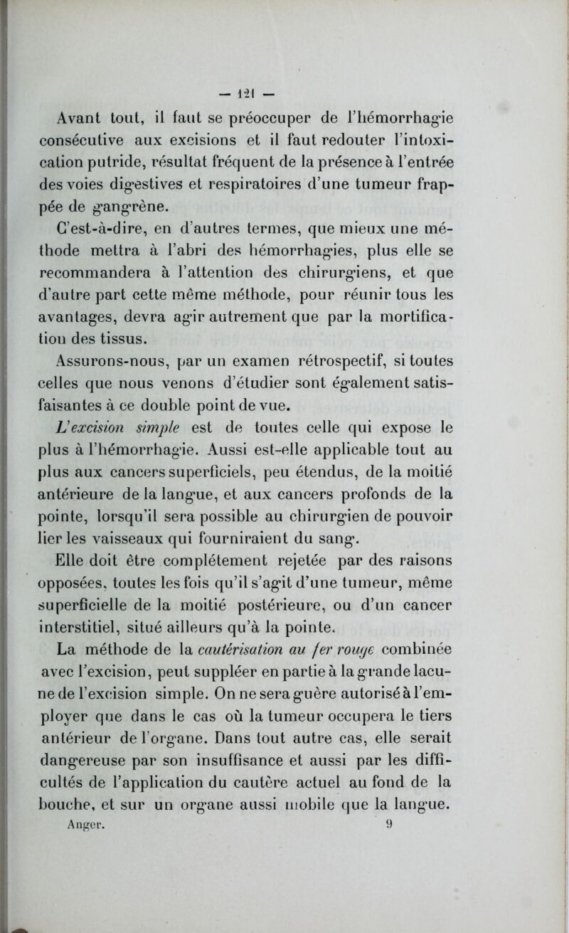 - 1-21 - Avant tout, il faut se préoccuper de l’hémorrhagie consécutive aux excisions et il faut redouter l’intoxi- cation putride, résultat fréquent de la présence à l’entrée des voies digestives et respiratoires d’une tumeur frap- pée de gangrène. C’est-à-dire, en d’autres termes, que mieux une mé- thode mettra à l’abri des hémorrhagies, plus elle se recommandera à l’attention des chirurgiens, et que d’autre part cette même méthode, pour réunir tous les avantages, devra agir autrement que par la mortifica- tion des tissus. Assurons-nous, par un examen rétrospectif, si toutes celles que nous venons d’étudier sont également satis- faisantes à ce double point de vue. Lexcision simple est de toutes celle qui expose le plus à l’hémorrhagie. Aussi est-elle applicable tout au plus aux cancers superficiels, peu étendus, de la moitié antérieure de la langue, et aux cancers profonds de la pointe, lorsqu’il sera possible au chirurgien de pouvoir lier les vaisseaux qui fourniraient du sang. Elle doit être complètement rejetée par des raisons opposées, toutes les fois qu’il s’agit d’une tumeur, même superficielle de la moitié postérieure, ou d’un cancer interstitiel, situé ailleurs qu’à la pointe. La méthode de la cautérisation au fer rouge combinée avec l’excision, peut suppléer en partie à la grande lacu- ne de l’excision simple. On ne sera guère autorisé à l’em- ployer que dans le cas où la tumeur occupera le tiers antérieur de l’organe. Dans tout autre cas, elle serait dangereuse par son insuffisance et aussi par les diffi- cultés de l’application du cautère actuel au fond de la bouche, et sur un organe aussi mobile que la langue.