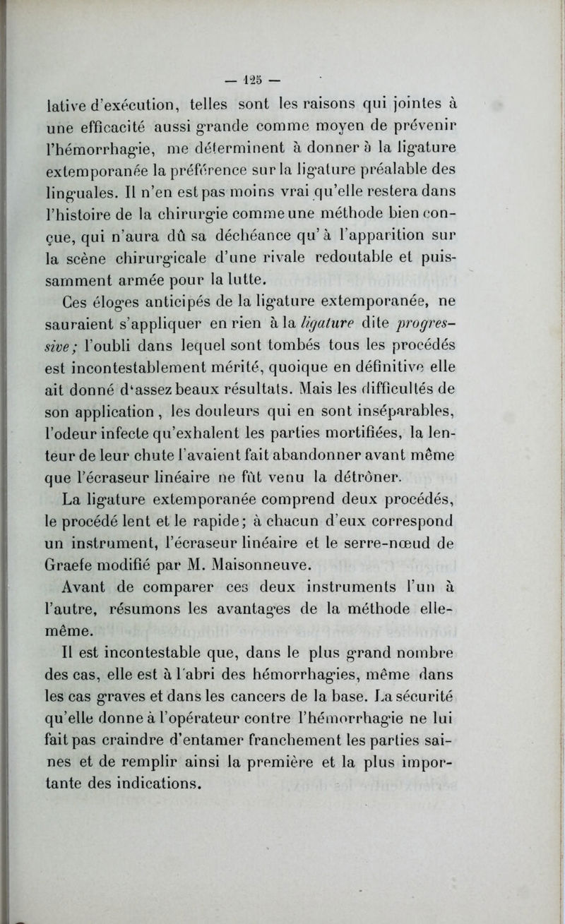 lative d'exécution, telles sont les raisons qui jointes à une efficacité aussi grande comme moyen de prévenir rhémorrhag*ie, me déterminent à donner à la lig*ature extemporanée la préférence sur la lig*ature préalable des linguales. Il n’en est pas moins vrai qu’elle restera dans l’histoire de la chirurgie comme une méthode bien con- çue, qui n’aura dû sa déchéance qu’à l’apparition sur la scène chirurgicale d’une rivale redoutable et puis- samment armée pour la lutte. Ces éloges anticipés de la ligature extemporanée, ne sauraient s’appliquer en rien à la ligature dite progres- sive; l’oubli dans lequel sont tombés tous les procédés est incontestablement mérité, quoique en définitive elle ait donné d‘assez beaux résultats. Mais les difficultés de son application , les douleurs qui en sont inséparables, l’odeur infecte qu’exhalent les parties mortifiées, la len- teur de leur chute l’avaient fait abandonner avant même que l’écraseur linéaire ne fût venu la détrôner. La ligature extemporanée comprend deux procédés, le procédé lent et le rapide; à chacun d’eux correspond un instrument, l’écraseur linéaire et le serre-nœud de Graefe modifié par M. Maisonneuve. Avant de comparer ces deux instruments l’un à l’autre, résumons les avantages de la méthode elle- même. Il est incontestable que, dans le plus grand nombre des cas, elle est à l abri des hémorrhagies, même dans les cas graves et dans les cancers de la base. La sécurité qu’elle donne à l’opérateur contre l’hémorrhagie ne lui fait pas craindre d’entamer franchement les parties sai- nes et de remplir ainsi la première et la plus impor- tante des indications.