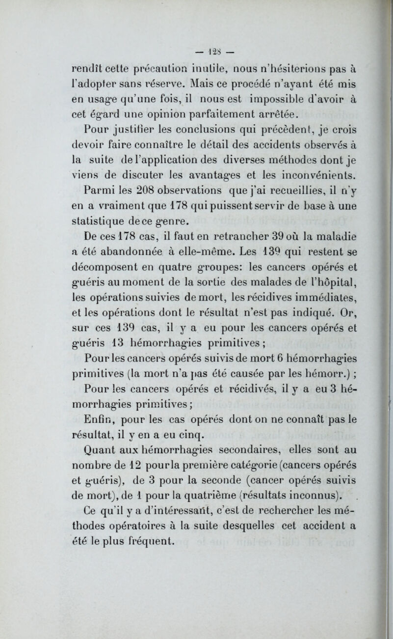 rendît celte précaution inutile, nous n’hésiterions pas à l’adopter sans réserve. Mais ce procédé n’ayant été mis en usage qu’une fois, il nous est impossible d’avoir à cet égard une opinion parfaitement arrêtée. Pour justifier les conclusions qui précèdent, je crois devoir faire connaître le détail des accidents observés à la suite de l’application des diverses méthodes dont je viens de discuter les avantages et les inconvénients. Parmi les 208 observations que j’ai recueillies, il n’y en a vraiment que 178 qui puissent servir de base à une statistique de ce genre. De ces 178 cas, il faut en retrancher 39 où la maladie a été abandonnée à elle-même. Les 139 qui restent se décomposent en quatre groupes: les cancers opérés et guéris au moment de la sortie des malades de l’hôpital, les opérations suivies de mort, les récidives immédiates, et les opérations dont le résultat n’est pas indiqué. Or, sur ces 139 cas, il y a eu pour les cancers opérés et guéris 13 hémorrhagies primitives; Pour les cancers opérés suivis de mort 6 hémorrhagdes primitives (la mort n’a pas été causée par les hémorr.) ; Pour les cancers opérés et récidivés, il y a eu 3 hé- morrhagies primitives; Enfin, pour les cas opérés dont on ne connaît pas le résultat, il y en a eu cinq. Quant aux hémorrhagies secondaires, elles sont au nombre de 12 pourla première catégorie (cancers opérés et guéris), de 3 pour la seconde (cancer opérés suivis de mort), de 1 pour la quatrième (résultats inconnus). Ce qu'il y a d’intéressant, c’est de rechercher les mé- thodes opératoires à la suite desquelles cet accident a été le plus fréquent.