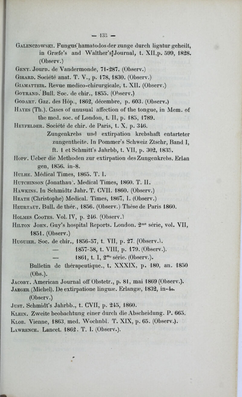 Galenczowskï. Fungus'hamatodos der zunge durch ligatur geheilt, in Græfe’s and Walther’s] Journal, t. XII,p. 599, 1828. (Observ.) Geny. Journ. de Vandermonde, 71-287. (Observ.) Girard. Société anat. T. Y., p. 178,1830. (Observ.) Giamatteir. Revue medico-chirurgicale, t. XII. (Observ.) Goyrand. Bull. Soc. de cliir., 1855. (Observ.) Godart. Gaz. des Hôp., 1862, décembre, p. 603. (Observ.) Hayes (Th.). Cases of unusual affection of the tongue, in Mem. of the med. soc. of London, t. II, p. 185, 1789. Heyfelder. Société de chir. de Paris, t. X. p. 346. Zungenkrebs und extirpation krebshaft entarteter zungentheite. In Pommer’s Schweiz Ztschr, Band I, ft. 1 et Schmitt’s Jahrbb, t. VII, p. 302, 1835. Hopf. Ueber die Methoden zur extirpation des Zungenkrebs. Erlan gen, 1856, in-8. Hulhe. Médical Times, 1865. T. I. Hutchinson (Jonathan . Medical Times, 1860. T. II. Hawkins. In Schmidtz Jahr. T. CVII. 1860. (Observ.) Heath (Christophe) Medical. Times, 1867, I. (Observ.) Heurtaüt. Bull, dethér., 1856. (Observ.) Thèse de Paris 1860. Holmes Gootes. Vol. IV, p. 246. (Observ.) Hilton John. Guy’s hospital Reports. London. 2,ne série, vol. VII, 1851. (Observ.) Huguier. Soc. de cliir., 1856-57, t. VII, p. 27. (Observ.). — 1857-58, t. VIII, p. 179. (Observ.). — 1861, t. I, 2“e série. (Observ.). Bulletin de thérapeutique., t. XXXIX, p. 180, an. 1850 (Obs.). Jacoby. American Journal off Obstetr., p. 81, mai 1869 (Observ.). Jaeger (Michel). De extirpatione linguæ. Erlangæ, 1832, in-4o. (Observ.) Just. Schmidt’s Jahrbb., t. CVII, p. 245, 1860. Klein. Zweite beobachtung einer durch die Abscheidung. P. 665. Klob. Vienne, 1863, med. Woclinbl. T. XIX, p. 65. (Observ.). Lawrence. Lancet. 1862. T. I. (Observ.).