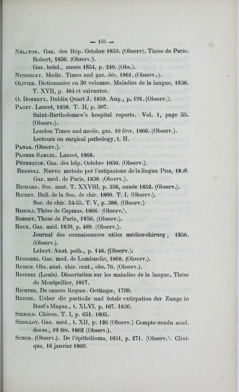 Nélaton. Gaz. des Hôp. Octobre 1850. (Observ). Thèse de Paris. Robert, 1856. (Observ.). Gaz. hebd., année 1854, p. 240. (Obs.). Nunneley. Medic. Times and gaz. déc. 1861. (Observ.). Olivier. Dictionnaire en 30 volumes. Maladies de la langue, 1838. T. XVII, p. 484 et suivantes. O. Doherty. Dublin Quart J. 1859. Aug., p. 191. (Observ.). Paget. Lancet, 1858. T. II, p. 307. SainLBartholomew’s hospital reports. Vol. 1, page 55. (Observ.). London Times and medic. gaz. 10 févr. 1866. (Observ.). Lectours on surgical pathology,t. IL Panas. (Observ.). Plombe Samuel. Lancet, 1868. Pétrequin. Gazt des hôp. Octobre 1850. (Observ.). Regnoli. Nuevo metodo per Testipazione delàlingua Pisa, 18j8. Gaz. méd. de Paris, 1838. (Observ.). Richard. Soc. anat. T. XXVIII, p. 356, année 1852. (Observ.). Richet. Bull, delà Soc. de chir. 1860. T. I. (Observ.), Soc. de chir. 54-55. T. V, p. 388. (Observ.) Rizzoli. Thèse de Capmas. 1866. (Observ.). Robert. Thèse de Paris, 1856. (Observ.). Roux. Gaz. méd. 1839, p. 489. (Observ.). Journal des connaissances utiles médico-chirurg , 1856. (Observ.). Lebert. Anat. path., p. 148. (Observ.). Ruggieri. Gaz. méd. de Lombardie, 1868. (Observ.). Ruisch. Obs. anat. chir. cent., obs. 76. (Observ.). Riondel (Louis). Dissertation sur les maladies de la langue. Thèse de Montpellier, 1817. Richter. De cancro linguæ. Gettingæ, 1799. Reiche. Ueber die partielle und totale extirpation der Zunge in Rust’sMagaz., t. XLVI. p. 167. 1836. Siebold. Ghiron. T. I, p. 651. 1805. Sédillot. Gaz. méd., t. XII, p. 126 (Observ.) Compte-rendu acad. dessc., 19 fév. 1862 (Observ.). Schub. (Observ.). De l’épithélioma, 1851, p. 271. (Observ.\ Clini- que, 16 janvier 1860.