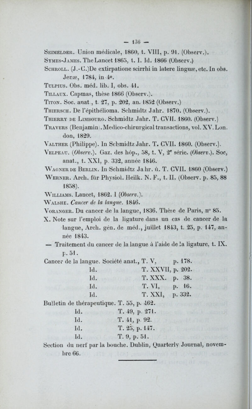 Seimelder. Union médicale, 1860, t. VIII, p. 91. (Observ.). S ymes-J âmes. The Lancet 1865, t. I. Id. 1866 (Observ.) Schroll. (J.-C.)De extirpatione scirrhi in latere linguæ, etc. In obs. Jenæ, 1784, in 4°. Tulpius. Obs. méd. lib. I, obs. 41. Tillaux. Capmas, thèse 1866 (Observ.). Titon. Soc. anat, t. 27, p. 202, an. 1852 (Observ.) Thiersch. De l’épithélioma. Scbmidtz Jabr. 1870. (Observ.). Thierry de Limbourg. Scbmidtz Jabr. T. GVH. 1860. (Observ.) Travers (Benjamin:. Médico-chirurgicaltransactions, vol. XV. Lon. don, 1829. Valther (Philippe). In Scbmidtz Jabr. T. GVH. 1860. (Observ.). Velpeau. (Observ.). Gaz. des hôp., 58, t. V, 2e série. (Observ.). Soc, anat., t. XXI, p. 332, année 1846. Wagner de Berlin. In Schmidtz Jabr. ù. T. CVII. 1860 (Observ.) Werner. Arcb. fur Physiol. Heilk. N. F., t. II. (Observ. p. 85, 88 1858). Williams. Lancet, 1862. I (Observ.). Walshe. Cancer de la langue. 1846. Voranger. Du cancer de la langue, 1836. Thèse de Paris, n° 85. X. Note sur l’emploi de la ligature dans un cas de cancer de la langue, Arcb. gén. de méd., juillet 1843, t. 25, p. 147, an- née 1843. — Traitement du cancer de la langue à l’aide de la ligature, t. IX, F. 5!. Cancer de la langue. Société anat., T. V, p. 178. Id. T. XXVII, p. 202. Id. T. XXX. p. 38. Id. T. VI, p. 16. Id. T. XXI, p. 332. Bulletin de thérapeutique. T. 55, p. 462. Id. T. 49, p. 271. Id. T. 41, p. 92. Id. T. 25, p. 147. Id. T. 9, p. 51. Section du nerf par la bouche. Dublin, Quarterly Journal, novem- bre 66.