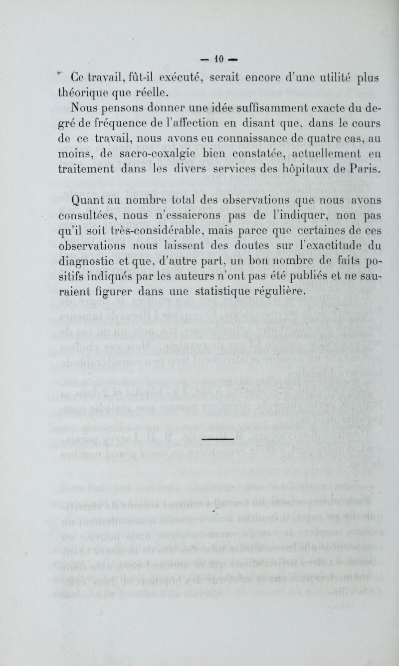 Ce travail, fût-il exécuté, serait encore d’une utilité plus théorique que réelle. Nous pensons donner une idée suffisamment exacte du de- gré de fréquence de l’affection en disant que, dans le cours de ce travail, nous avons eu connaissance de quatre cas, au moins, de sacro-coxalgie bien constatée, actuellement en traitement dans les divers services des hôpitaux de Paris. Quant au nombre total des observations que nous avons consultées, nous n’essaierons pas de l’indiquer, non pas qu’il soit très-considérable, mais parce que certaines de ces observations nous laissent des doutes sur l’exactitude du diagnostic et que, d’autre part, un bon nombre de faits po- sitifs indiqués par les auteurs n’ont pas été publiés et ne sau- raient figurer dans une statistique régulière.