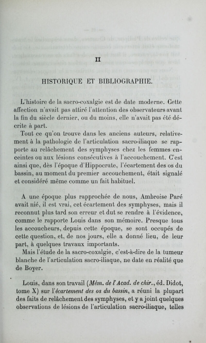 HISTORIQUE ET BIBLIOGRAPHIE. L’histoire de la sacro-coxalgie est de date moderne. Cette affection n’avait pas attiré l’attention des observateurs avant la fin du siècle dernier, ou du moins, elle n’avait pas été dé- crite à part. Tout ce qu’on trouve dans les anciens auteurs, relative- ment à la pathologie de l’articulation sacro-iliaque se rap- porte au relâchement des symphyses chez les femmes en- ceintes ou aux lésions consécutives à l’accouchement. C’est ainsi que, dès l’époque d’Hippocrate, l’écartement des os du bassin, au moment du premier accouchement, était signalé et considéré même comme un fait habituel. A une époque plus rapprochée de nous, Ambroise Paré avait nié, il est vrai, cet écartement des symphyses, mais il reconnut plus tard son erreur et dut se rendre à l’évidence, comme le rapporte Louis dans son mémoire. Presque tous les accoucheurs, depuis cette époque, se sont occupés de cette question, et, de nos jours, elle a donné lieu, de leur part, à quelques travaux importants. Mais l’étude de la sacro-coxalgie, c’est-à-dire de la tumeur blanche de l’articulation sacro-iliaque, ne date en réalité que de Boyer. Louis, dans son travail (Mém. de l’Acad, de chir., éd. Didot, tome X) sur Y écartement des os du bassin, a réuni la plupart des faits de relâchement des symphyses, et y a joint quelques observations de lésions de l’articulation sacro-iliaque, telles